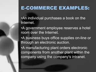 E-COMMERCE EXAMPLES:
•An individual purchases a book on the
Internet.
•A government employee reserves a hotel
room over the Internet.
•A business buys office supplies on-line or
through an electronic auction.
•A manufacturing plant orders electronic
components from another plant within the
company using the company's intranet.
 