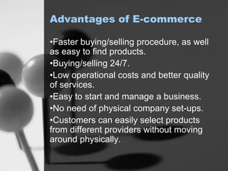 Advantages of E-commerce
•Faster buying/selling procedure, as well
as easy to find products.
•Buying/selling 24/7.
•Low operational costs and better quality
of services.
•Easy to start and manage a business.
•No need of physical company set-ups.
•Customers can easily select products
from different providers without moving
around physically.
 