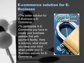 E-commerce solution for E-
Business
•The better solution for
E-Business is E-
Commerce.
•To participate in E-
Commerce you have to
create your business
website first with
payment facility. Here
is solution, what should
you keep your mind
when create your E-
Business website for E-
Commerce
 