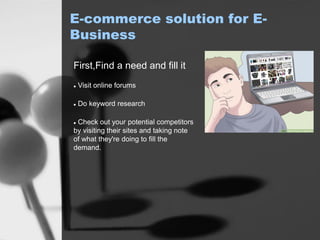 E-commerce solution for E-
Business
First,Find a need and fill it
 Visit online forums
 Do keyword research
 Check out your potential competitors
by visiting their sites and taking note
of what they're doing to fill the
demand.
 