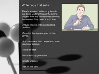 Write copy that sells
There's a proven sales copy formula
that takes visitors through the selling
process from the moment they arrive to
the moment they make a purchase:
Arouse interest with a compelling
headline.
Describe the problem your product
solves.
Add comments from people who have
used your product.
Make an offer.
Make a strong guarantee.
Create urgency.
Ask for the sale.
 
