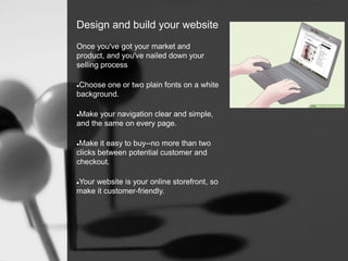 Design and build your website
Once you've got your market and
product, and you've nailed down your
selling process
Choose one or two plain fonts on a white
background.
Make your navigation clear and simple,
and the same on every page.
Make it easy to buy--no more than two
clicks between potential customer and
checkout.
Your website is your online storefront, so
make it customer-friendly.
 
