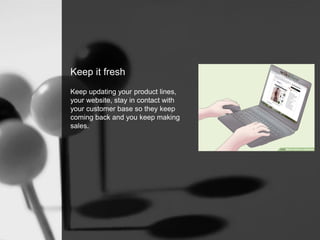 Keep it fresh
Keep updating your product lines,
your website, stay in contact with
your customer base so they keep
coming back and you keep making
sales.
 