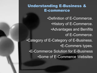 Understanding E-Business &
E-commerce
•Definition of E-Commerce.
•History of E-Commerce.
•Advantages and Benifits
of E-Commerce.
•Category of E-Category of E-Business.
•E-Commers types.
•E-Commerce Solution for E-Business
•Some of E-Commerce Websites
 