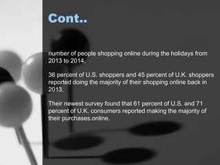 Cont..
number of people shopping online during the holidays from
2013 to 2014.
36 percent of U.S. shoppers and 45 percent of U.K. shoppers
reported doing the majority of their shopping online back in
2013.
Their newest survey found that 61 percent of U.S. and 71
percent of U.K. consumers reported making the majority of
their purchases.online.
 