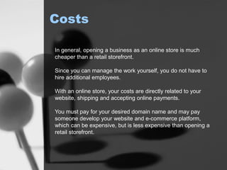 Costs
In general, opening a business as an online store is much
cheaper than a retail storefront.
Since you can manage the work yourself, you do not have to
hire additional employees.
With an online store, your costs are directly related to your
website, shipping and accepting online payments.
You must pay for your desired domain name and may pay
someone develop your website and e-commerce platform,
which can be expensive, but is less expensive than opening a
retail storefront.
 