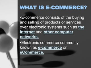 WHAT IS E-COMMERCE?
•E-commerce consists of the buying
and selling of products or services
over electronic systems such as the
Internet and other computer
networks.
•Electronic commerce commonly
known as e-commerce or
eCommerce.
 
