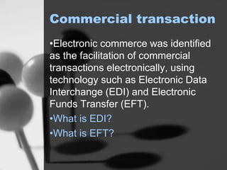 Commercial transaction
•Electronic commerce was identified
as the facilitation of commercial
transactions electronically, using
technology such as Electronic Data
Interchange (EDI) and Electronic
Funds Transfer (EFT).
•What is EDI?
•What is EFT?
 