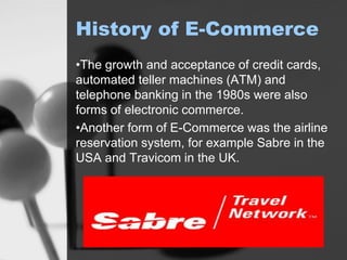 History of E-Commerce
•The growth and acceptance of credit cards,
automated teller machines (ATM) and
telephone banking in the 1980s were also
forms of electronic commerce.
•Another form of E-Commerce was the airline
reservation system, for example Sabre in the
USA and Travicom in the UK.
 