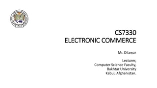 CS7330
ELECTRONIC COMMERCE
Mr. Dilawar
Lecturer,
Computer Science Faculty,
Bakhtar University
Kabul, Afghanistan.
 