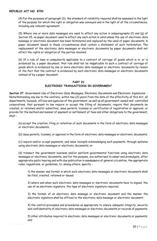 REPUBLIC ACT NO. 8792
10 | P a g e
(4) For the purposes of paragraph (3), the standard of reliability required shall be assessed in the light
of the purpose for which the right or obligation was conveyed and in the light of all the circumstances,
including any relevant agreement.
(5) Where one or more data messages are used to effect any action in subparagraphs (f) and (g) of
Section 25, no paper document used to effect any such action is valid unless the use of electronic data
message or electronic document has been terminated and replaced by the used of paper documents. A
paper document issued in these circumstances shall contain a statement of such termination. The
replacement of the electronic data messages or electronic documents by paper documents shall not
affect the rights or obligation of the parties involved.
(6) If a rule of laws is compulsorily applicable to a contract of carriage of goods which is in, or is
evidenced by, a paper document, that rule shall not be inapplicable to such a contract of carriage of
goods which is evidenced by one or more electronic data messages or electronic documents by reason
of the fact that the contract is evidenced by such electronic data messages or electronic documents
instead of by a paper document.
PART IV
ELECTRONIC TRANSACTIONS IN GOVERNMENT
Section 27. Government Use of Electronic Data Messages, Electronic Documents and Electronic Signatures. -
Notwithstanding any law to the contrary, within two (2) years from the date of the effectivity of this Act, all
departments, bureaus, offices and agencies of the government, as well as all government-owned and -controlled
corporations, that pursuant to law require or accept the filling of documents, require that documents be
created, or retained and/or submitted, issue permits, licenses or certificates of registration or approval, or
provide for the method and manner of payment or settlement of fees and other obligations to the government,
shall -
(a) accept the creation, filing or retention of such documents in the form of electronic data messages
or electronic documents;
(b) issue permits, licenses, or approval in the form of electronic data messages or electronic documents;
(c) require and/or accept payments, and issue receipts acknowledging such payments, through systems
using electronic data messages or electronic documents; or
(d) transact the government business and/or perform governmental functions using electronic data
messages or electronic documents, and for the purpose, are authorized to adopt and promulgate, after
appropriate public hearing and with due publication in newspapers of general circulation, the appropriate
rules, regulations, or guidelines, to, among others, specify -
1) the manner and format in which such electronic data messages or electronic documents shall
be filed, created, retained or issued;
2) where and when such electronic data messages or electronic documents have to signed, the
use of an electronic signature, the type of electronic signature required;
3) the format of an electronic data message or electronic document and the manner the
electronic signature shall be affixed to the electronic data message or electronic document;
4) the control processes and procedures as appropriate to ensure adequate integrity, security
and confidentiality of electronic data messages or electronic documents or records of payments;
5) other attributes required to electronic data messages or electronic documents or payments;
and
 