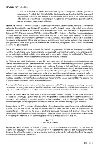 REPUBLIC ACT NO. 8792
11 | P a g e
6) the full or limited use of the documents and papers for compliance with the government
requirements: Provided, that this Act shall be itself mandate any department of the government,
organ of state or statutory corporation to accept or issue any document in the form of electronic
data messages or electronic documents upon the adoption, promulgation and publication of the
appropriate rules, regulations or guidelines.
Section 28. RPWEB To Promote the Use of Electronic Documents or Electronic Data Messages In Government
and to the General Public. - Within two (2) years from the effectivity of this Act, there shall be installed an
electronic online network in accordance with Administrative Order 332 and House of Representatives
Resolution 890, otherwise known as RPWEB, to implement Part IV of this Act to facilitate the open, speedy and
efficient electronic online transmission, conveyance and use of electronic data messages or electronic
documents amongst all government departments, agencies, bureaus, offices down to the division level and to
the regional and provincial offices as practicable as possible, government owned and controlled corporations,
local government units, other public instrumentalities, universities, colleges and other schools, and universal
access to the general public.
The RPWEB network shall serve as initial platform of the government information infrastructure (GII) to
facilitate the electronic online transmission and conveyance of government services to evolve and improve by
better technologies or kinds and electronic online wide area networks utilizing, but not limited to, fiber optic,
satellite, wireless and other broadband telecommunication mediums or modes.
To facilitate the rapid development of the GII, the Department of Transportation and Communications,
National Telecommunications Commission and the National Computer Center are hereby directed to aggressively
promote and implement a policy environment and regulatory framework that shall lead to the substantial
reduction of costs of including, but not limited to, lease lines, land, satellite and dial-up telephone access, cheap
broadband and wireless accessibility by government departments, agencies, bureaus, offices, government owned
and controlled corporations, local government units, other public instrumentalities and the general public, to
include the establishment of a government website portal and a domestic internal exchange system to facilitate
strategic access to government and amongst agencies thereof and the general public and for the speedier flow
of locally generated internal traffic within the Philippines.
The physical infrastructure of cable and wireless system for cable TV and broadcast excluding programming
content and the management thereof shall be considered as within the activity of telecommunications for the
purpose of electronic commerce and to maximize the convergence of ICT in the installation of the GII.
Section 29. Authority of the Department of Trade and Industry and Participating Entities. - The Department
of Trade and Industry (DTI) shall direct supervise the promotion and development of electronic commerce in
the country with relevant government agencies, without prejudice to the provisions of Republic Act 7653
(Charter of Bangko Sentral ng Pilipinas) and Republic Act No. 337, (General Banking Act) as amended.
Among others, the DTI is empowered to promulgate rules and regulations, as well as provide quality standards
or issue certifications, as the case may be, and perform such other functions as may be necessary for the
implementation of this Act in the area of electronic commerce to include, but shall not limited to, the
installation of an online public information and quality and price monitoring system for goods and services aimed
in protecting the interests of the consuming public availing of the advantages of this Act.
PART V
FINAL PROVISIONS
Section 30. Extent of Liability of a Service Provider. - Except as otherwise provided in this Section, no person
or party shall be subject to any civil or criminal liability in respect of the electronic data message or electronic
document for which the person or party acting as a service provider as defined in Section 5 merely provides
access if such liability is founded on -
 