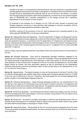 REPUBLIC ACT NO. 8792
13 | P a g e
available to the public, or broadcasting of protected material, electronic signature or copyrighted works
including legally protected sound recordings or phonograms or information material on protected works,
through the use of telecommunication networks, such as, but not limited to, the internet, in a manner
that infringes intellectual property rights shall be punished by a minimum fine of one hundred thousand
pesos (P 100,000.00) and a maximum commensurate to the damage incurred and a mandatory
imprisonment of six (6) months to three (3) years;
(c) Violations of the Consumer Act of Republic Act No. 7394 and other relevant to pertinent laws
through transaction covered by or using electronic data messages or electronic documents, shall be
penalized with the same penalties as provided in those laws;
(d) Other violations of the provisions of this Act, shall be penalized with a maximum penalty of one
million pesos (P 1,000,000.00) or six (6) years imprisonment.
Section 34. Implementing Rules and Regulations. - The DTI, Department of Budget and Management and the
Bangko Sentral ng Pilipinas are hereby empowered to enforced the provisions of this Act and issue implementing
rules and regulations necessary, in coordination with the Department of Transportation and Communications,
National Telecommunications Commission, National Computer Center, National Information Technology Council,
Commission on Audit, other concerned agencies and the private sector, to implement this Act within sixty (60)
days after its approval.
Failure to Issue rules and regulations shall not in any manner affect the executory nature of the provisions of
this Act.
Section 35. Oversight Committee. - There shall be Congressional Oversight Committee composed of the
Committees and Trade and Industry/Commerce, Science and Technology, Finance and Appropriations of both
the Senate and House of Representatives, which shall meet at least every quarter of the first two years and
every semester for the third year after the approval of this Act to oversee its implementation. The DTI, DBM,
Bangko Sentral ng Pilipinas, and other government agencies as may be determined by the Congressional
Committee shall provide a quarterly performance report of their actions taking in the implementation of this
Act for the first three (3) years.
Section 36. Appropriations. - The amount necessary to carry out the provisions of Sections 27 and 28 of this
Act shall be charged against any available funds and/or savings under the General Appropriations Act of 2000
in the first year of effectivity of this Act. Thereafter, the funds needed for the continued implementation
shall be included in the annual General Appropriations Act.
Section 37. Statutory Interpretation. - Unless otherwise expressly provided for, the interpretation of this
Act shall give due regard to its international origin and the need to promote uniformity in its application and
the observance of good faith in international trade relations. The generally accepted principles of international
law and convention on electronic commerce shall likewise be considered.
Section 38. Variation by Agreement. - As between parties involved in generating, sending, receiving, storing or
otherwise processing electronic data message or electronic document, any provision of this Act may be varied
by agreement between and among them.
Section 39. Reciprocity. - All benefits, privileges, advantages or statutory rules established under this Act,
including those involving practice of profession, shall be enjoyed only by parties whose country origin grants
the same benefits and privileges or advantages to Filipino citizens.
Section 40. Separability Clause. - The provisions of this Act are hereby declared separable and in the event
of any such provision is declared unconstitutional, the other provisions, which are not affected, shall remain in
force and effect.
 