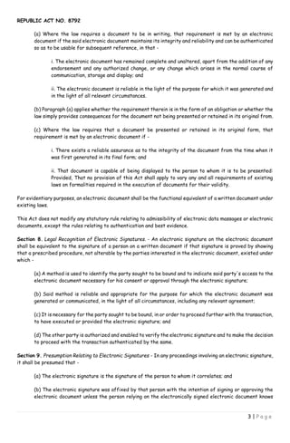 REPUBLIC ACT NO. 8792
3 | P a g e
(a) Where the law requires a document to be in writing, that requirement is met by an electronic
document if the said electronic document maintains its integrity and reliability and can be authenticated
so as to be usable for subsequent reference, in that -
i. The electronic document has remained complete and unaltered, apart from the addition of any
endorsement and any authorized change, or any change which arises in the normal course of
communication, storage and display; and
ii. The electronic document is reliable in the light of the purpose for which it was generated and
in the light of all relevant circumstances.
(b) Paragraph (a) applies whether the requirement therein is in the form of an obligation or whether the
law simply provides consequences for the document not being presented or retained in its original from.
(c) Where the law requires that a document be presented or retained in its original form, that
requirement is met by an electronic document if -
i. There exists a reliable assurance as to the integrity of the document from the time when it
was first generated in its final form; and
ii. That document is capable of being displayed to the person to whom it is to be presented:
Provided, That no provision of this Act shall apply to vary any and all requirements of existing
laws on formalities required in the execution of documents for their validity.
For evidentiary purposes, an electronic document shall be the functional equivalent of a written document under
existing laws.
This Act does not modify any statutory rule relating to admissibility of electronic data massages or electronic
documents, except the rules relating to authentication and best evidence.
Section 8. Legal Recognition of Electronic Signatures. - An electronic signature on the electronic document
shall be equivalent to the signature of a person on a written document if that signature is proved by showing
that a prescribed procedure, not alterable by the parties interested in the electronic document, existed under
which -
(a) A method is used to identify the party sought to be bound and to indicate said party's access to the
electronic document necessary for his consent or approval through the electronic signature;
(b) Said method is reliable and appropriate for the purpose for which the electronic document was
generated or communicated, in the light of all circumstances, including any relevant agreement;
(c) It is necessary for the party sought to be bound, in or order to proceed further with the transaction,
to have executed or provided the electronic signature; and
(d) The other party is authorized and enabled to verify the electronic signature and to make the decision
to proceed with the transaction authenticated by the same.
Section 9. Presumption Relating to Electronic Signatures - In any proceedings involving an electronic signature,
it shall be presumed that -
(a) The electronic signature is the signature of the person to whom it correlates; and
(b) The electronic signature was affixed by that person with the intention of signing or approving the
electronic document unless the person relying on the electronically signed electronic document knows
 