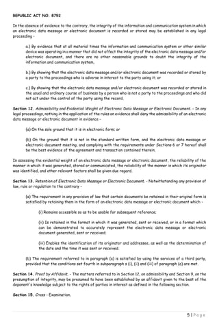 REPUBLIC ACT NO. 8792
5 | P a g e
In the absence of evidence to the contrary, the integrity of the information and communication system in which
an electronic data message or electronic document is recorded or stored may be established in any legal
proceeding -
a.) By evidence that at all material times the information and communication system or other similar
device was operating in a manner that did not affect the integrity of the electronic data message and/or
electronic document, and there are no other reasonable grounds to doubt the integrity of the
information and communication system,
b.) By showing that the electronic data message and/or electronic document was recorded or stored by
a party to the proceedings who is adverse in interest to the party using it; or
c.) By showing that the electronic data message and/or electronic document was recorded or stored in
the usual and ordinary course of business by a person who is not a party to the proceedings and who did
not act under the control of the party using the record.
Section 12. Admissibility and Evidential Weight of Electronic Data Message or Electronic Document. - In any
legal proceedings, nothing in the application of the rules on evidence shall deny the admissibility of an electronic
data message or electronic document in evidence -
(a) On the sole ground that it is in electronic form; or
(b) On the ground that it is not in the standard written form, and the electronic data message or
electronic document meeting, and complying with the requirements under Sections 6 or 7 hereof shall
be the best evidence of the agreement and transaction contained therein.
In assessing the evidential weight of an electronic data message or electronic document, the reliability of the
manner in which it was generated, stored or communicated, the reliability of the manner in which its originator
was identified, and other relevant factors shall be given due regard.
Section 13. Retention of Electronic Data Message or Electronic Document. - Notwithstanding any provision of
law, rule or regulation to the contrary -
(a) The requirement in any provision of law that certain documents be retained in their original form is
satisfied by retaining them in the form of an electronic data message or electronic document which -
(i) Remains accessible so as to be usable for subsequent reference;
(ii) Is retained in the format in which it was generated, sent or received, or in a format which
can be demonstrated to accurately represent the electronic data message or electronic
document generated, sent or received;
(iii) Enables the identification of its originator and addressee, as well as the determination of
the date and the time it was sent or received.
(b) The requirement referred to in paragraph (a) is satisfied by using the services of a third party,
provided that the conditions set fourth in subparagraph s (i), (ii) and (iii) of paragraph (a) are met.
Section 14. Proof by Affidavit. - The matters referred to in Section 12, on admissibility and Section 9, on the
presumption of integrity, may be presumed to have been established by an affidavit given to the best of the
deponent's knowledge subject to the rights of parties in interest as defined in the following section.
Section 15. Cross - Examination.
 