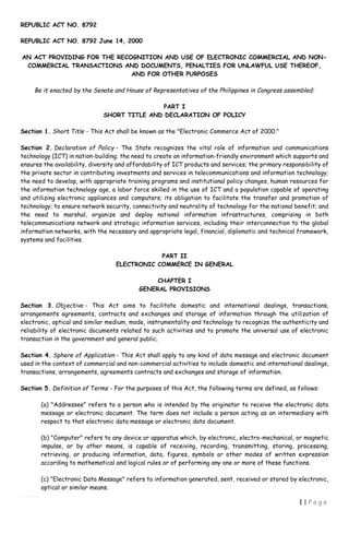 REPUBLIC ACT NO. 8792
1 | P a g e
REPUBLIC ACT NO. 8792 June 14, 2000
AN ACT PROVIDING FOR THE RECOGNITION AND USE OF ELECTRONIC COMMERCIAL AND NON-
COMMERCIAL TRANSACTIONS AND DOCUMENTS, PENALTIES FOR UNLAWFUL USE THEREOF,
AND FOR OTHER PURPOSES
Be it enacted by the Senate and House of Representatives of the Philippines in Congress assembled:
PART I
SHORT TITLE AND DECLARATION OF POLICY
Section 1. Short Title - This Act shall be known as the "Electronic Commerce Act of 2000."
Section 2. Declaration of Policy - The State recognizes the vital role of information and communications
technology (ICT) in nation-building; the need to create an information-friendly environment which supports and
ensures the availability, diversity and affordability of ICT products and services; the primary responsibility of
the private sector in contributing investments and services in telecommunications and information technology;
the need to develop, with appropriate training programs and institutional policy changes, human resources for
the information technology age, a labor force skilled in the use of ICT and a population capable of operating
and utilizing electronic appliances and computers; its obligation to facilitate the transfer and promotion of
technology; to ensure network security, connectivity and neutrality of technology for the national benefit; and
the need to marshal, organize and deploy national information infrastructures, comprising in both
telecommunications network and strategic information services, including their interconnection to the global
information networks, with the necessary and appropriate legal, financial, diplomatic and technical framework,
systems and facilities.
PART II
ELECTRONIC COMMERCE IN GENERAL
CHAPTER I
GENERAL PROVISIONS
Section 3. Objective - This Act aims to facilitate domestic and international dealings, transactions,
arrangements agreements, contracts and exchanges and storage of information through the utilization of
electronic, optical and similar medium, mode, instrumentality and technology to recognize the authenticity and
reliability of electronic documents related to such activities and to promote the universal use of electronic
transaction in the government and general public.
Section 4. Sphere of Application - This Act shall apply to any kind of data message and electronic document
used in the context of commercial and non-commercial activities to include domestic and international dealings,
transactions, arrangements, agreements contracts and exchanges and storage of information.
Section 5. Definition of Terms - For the purposes of this Act, the following terms are defined, as follows:
(a) "Addressee" refers to a person who is intended by the originator to receive the electronic data
message or electronic document. The term does not include a person acting as an intermediary with
respect to that electronic data message or electronic data document.
(b) "Computer" refers to any device or apparatus which, by electronic, electro-mechanical, or magnetic
impulse, or by other means, is capable of receiving, recording, transmitting, storing, processing,
retrieving, or producing information, data, figures, symbols or other modes of written expression
according to mathematical and logical rules or of performing any one or more of these functions.
(c) "Electronic Data Message" refers to information generated, sent, received or stored by electronic,
optical or similar means.
 