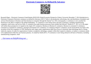 Electronic Commerce As Defined By Salvatore
Research Paper – Electronic Commerce Frank Bentley BUSI 620–Global Economic Perspective Liberty University December 7, 2014 Introduction to
Electronic Commerce Electronic commerce as defined by Salvatore (2013) "refers to the production, advertising, sale, and distribution of products and
services from business to business and from business to consumer through the Internet" (p. 150). Consequently, e–commerce is now essential for
businesses to be able to compete in the global marketplace. "E–commerce is now being used in all types of business, including manufacturing
companies, retail stores, and service firms. E–commerce has made business processes more reliable and efficient" (Smith, K.T., 2011, p.3). this paper
will outline those perspectives in regards to the origin of E–commerce, Business to Business E–commerce, Business to consumer E–commerce,
Consumer to Consumer E–commerce, and legal environment of E–commerce. E–Commerce Origin E–commerce can be traced all the way back to the
invention of the first computers in 1950. During the early stages many organizations didn't have access to electronic data interchange due to it being
relatively expense. In order for organizations to attain a competitive advantage, compete within their respective industry, or market, e–commerce needs
to be implemented within the core business practice. As stated by Smith (2011), "E–commerce is now being utilized in all facets of business, including
manufacturing companies, retail
... Get more on HelpWriting.net ...
 