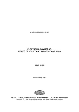 WORKING PAPER NO. 86
ELECTRONIC COMMERCE:
ISSUES OF POLICY AND STRATEGY FOR INDIA
DIDAR SINGH
SEPTEMBER, 2002
INDIAN COUNCIL FOR RESEARCH ON INTERNATIONAL ECONOMIC RELATIONS
Core-6A, 4th
Floor, India Habitat Centre, Lodi Road, New Delhi-110 003
 