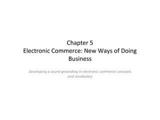 Chapter 5
Chapter 5
Electronic Commerce: New Ways of Doing
Business
Developing a sound grounding in electronic commerce concepts
and vocabulary

 