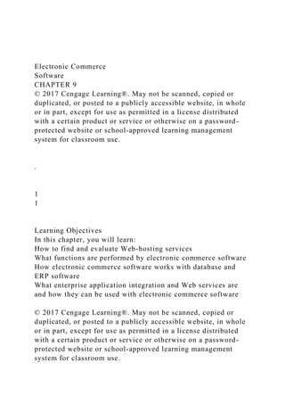 Electronic Commerce
Software
CHAPTER 9
© 2017 Cengage Learning®. May not be scanned, copied or
duplicated, or posted to a publicly accessible website, in whole
or in part, except for use as permitted in a license distributed
with a certain product or service or otherwise on a password-
protected website or school-approved learning management
system for classroom use.
.
1
1
Learning Objectives
In this chapter, you will learn:
How to find and evaluate Web-hosting services
What functions are performed by electronic commerce software
How electronic commerce software works with database and
ERP software
What enterprise application integration and Web services are
and how they can be used with electronic commerce software
© 2017 Cengage Learning®. May not be scanned, copied or
duplicated, or posted to a publicly accessible website, in whole
or in part, except for use as permitted in a license distributed
with a certain product or service or otherwise on a password-
protected website or school-approved learning management
system for classroom use.
 