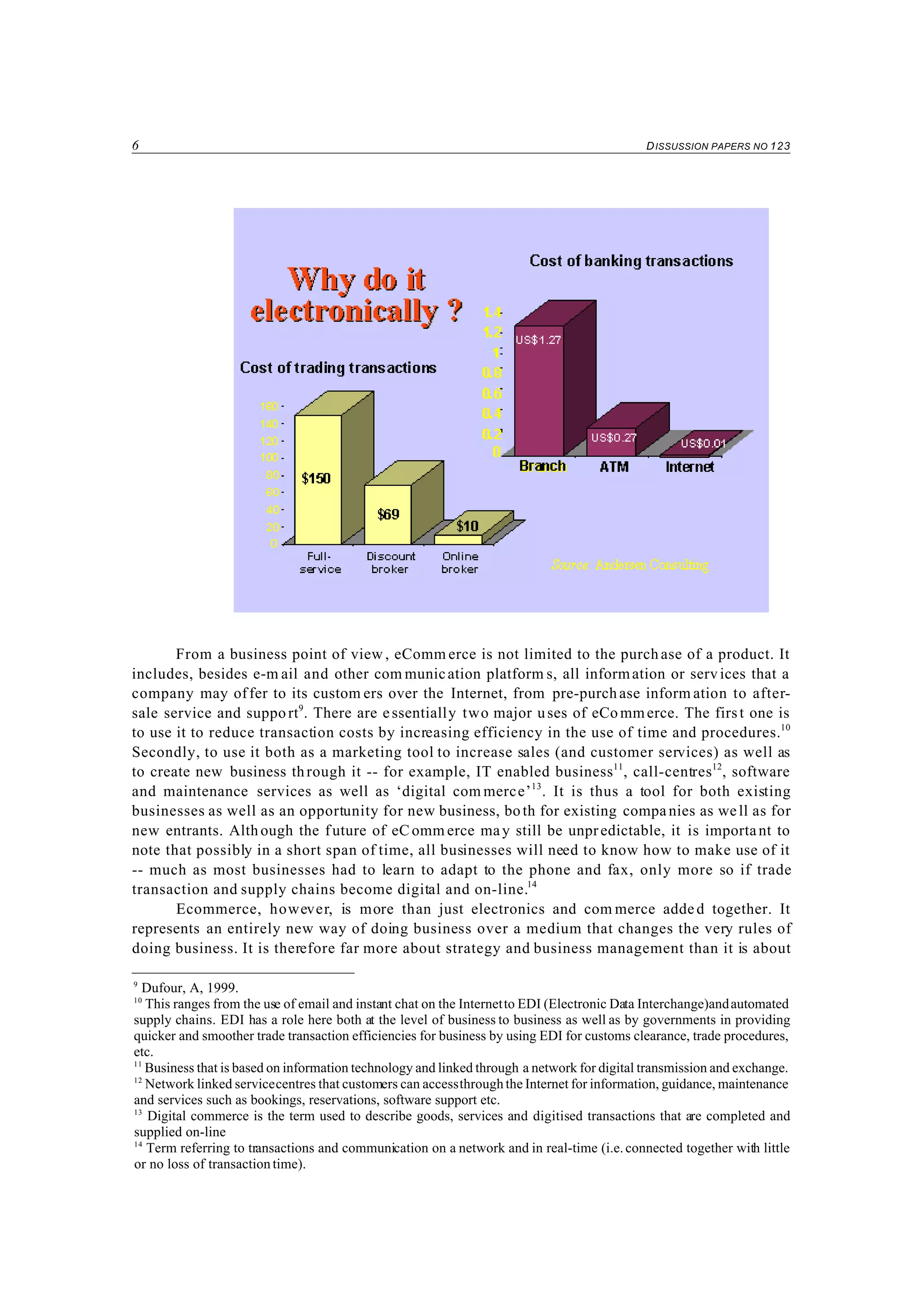 6 DISSUSSION PAPERS NO 123
9
Dufour, A, 1999.
10
This ranges from the use of email and instant chat on the Internetto EDI (Electronic Data Interchange)andautomated
supply chains. EDI has a role here both at the level of business to business as well as by governments in providing
quicker and smoother trade transaction efficiencies for business by using EDI for customs clearance, trade procedures,
etc.
11
Business that is based on information technology and linked through a network for digital transmission and exchange.
12
Network linked servicecentres that customers can accessthroughthe Internet for information, guidance, maintenance
and services such as bookings, reservations, software support etc.
13
Digital commerce is the term used to describe goods, services and digitised transactions that are completed and
supplied on-line
14
Term referring to transactions and communication on a network and in real-time (i.e. connected together with little
or no loss of transaction time).
From a business point of view , eComm erce is not limited to the purch ase of a product. It
includes, besides e-m ail and other com munication platform s, all information or services that a
company may offer to its custom ers over the Internet, from pre-purchase inform ation to after-
sale service and support9
. There are essentially two major uses of eCommerce. The first one is
to use it to reduce transaction costs by increasing efficiency in the use of time and procedures.10
Secondly, to use it both as a marketing tool to increase sales (and customer services) as well as
to create new business through it -- for example, IT enabled business11
, call-centres12
, software
and maintenance services as well as ‘digital com merce’13
. It is thus a tool for both existing
businesses as well as an opportunity for new business, both for existing compa nies as well as for
new entrants. Although the future of eC omm erce may still be unpredictable, it is important to
note that possibly in a short span of time, all businesses will need to know how to make use of it
-- much as most businesses had to learn to adapt to the phone and fax, only more so if trade
transaction and supply chains become digital and on-line.14
Ecommerce, however, is more than just electronics and com merce added together. It
represents an entirely new way of doing business over a medium that changes the very rules of
doing business. It is therefore far more about strategy and business management than it is about
 