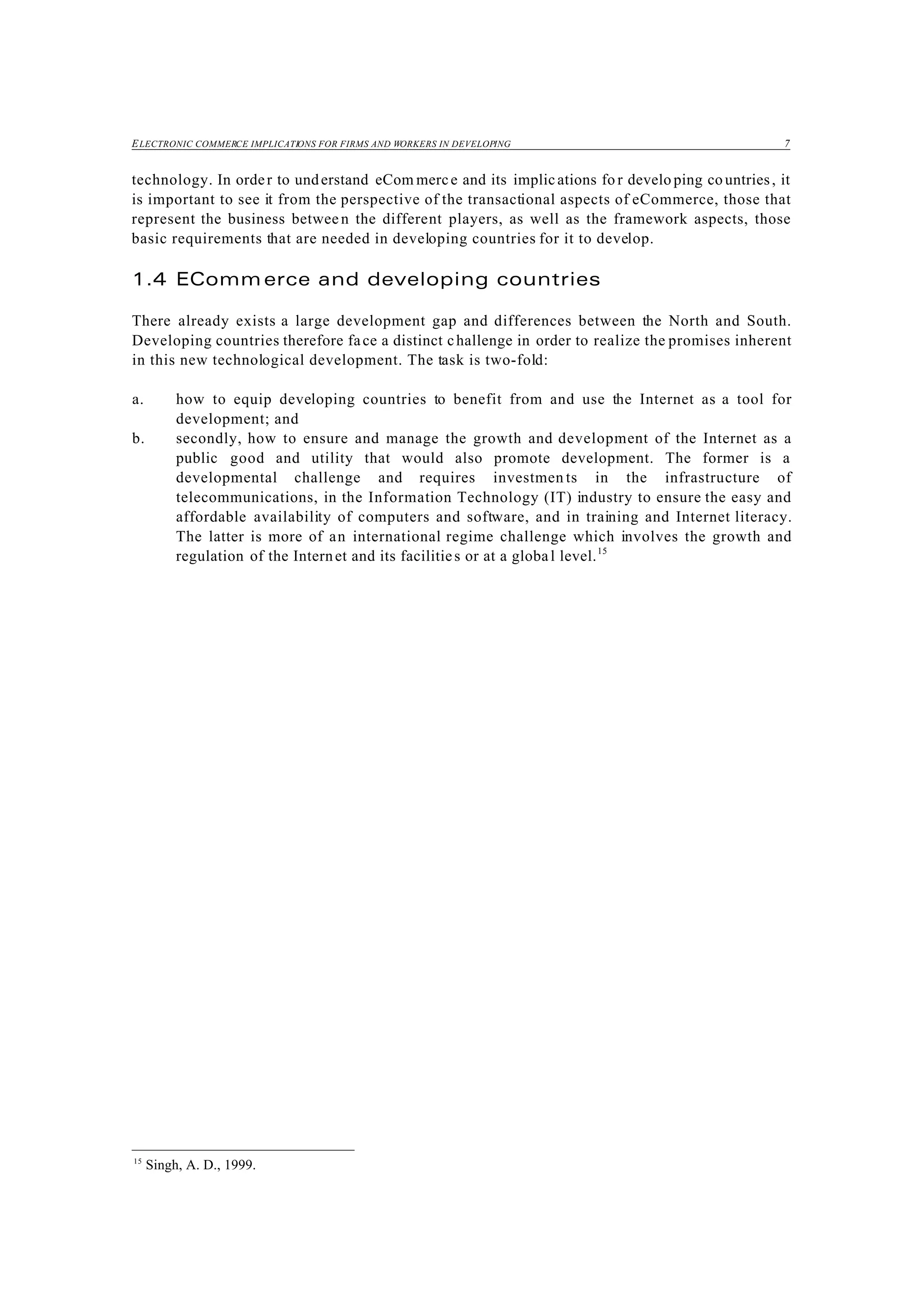 ELECTRONIC COMMERCE IMPLICATIONS FOR FIRMS AND WORKERS IN DEVELOPING 7
15
Singh, A. D., 1999.
technology. In order to understand eCom merce and its implications fo r develo ping countries, it
is important to see it from the perspective of the transactional aspects of eCommerce, those that
represent the business betwee n the different players, as well as the framework aspects, those
basic requirements that are needed in developing countries for it to develop.
1.4 EComm erce and developing countries
There already exists a large development gap and differences between the North and South.
Developing countries therefore face a distinct challenge in order to realize the promises inherent
in this new technological development. The task is two-fold:
a. how to equip developing countries to benefit from and use the Internet as a tool for
development; and
b. secondly, how to ensure and manage the growth and development of the Internet as a
public good and utility that would also promote development. The former is a
developmental challenge and requires investmen ts in the infrastructure of
telecommunications, in the Information Technology (IT) industry to ensure the easy and
affordable availability of computers and software, and in training and Internet literacy.
The latter is more of an international regime challenge which involves the growth and
regulation of the Internet and its facilities or at a global level.15
 