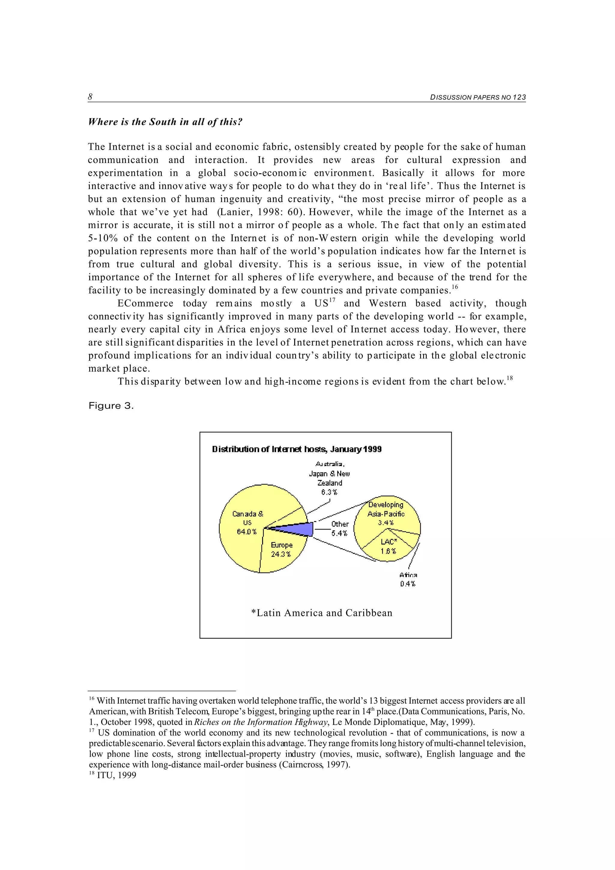 8 DISSUSSION PAPERS NO 123
16
With Internet traffic having overtaken world telephone traffic, the world’s 13 biggest Internet access providers are all
American,with British Telecom, Europe’s biggest, bringing upthe rear in 14th
place.(Data Communications, Paris, No.
1., October 1998, quoted in Riches on the Information Highway, Le Monde Diplomatique, May, 1999).
17
US domination of the world economy and its new technological revolution - that of communications, is now a
predictablescenario. Several factors explain this advantage. They range fromits long history ofmulti-channel television,
low phone line costs, strong intellectual-property industry (movies, music, software), English language and the
experience with long-distance mail-order business (Cairncross, 1997).
18
ITU, 1999
Where is the South in all of this?
The Internet is a social and economic fabric, ostensibly created by people for the sake of human
communication and interaction. It provides new areas for cultural expression and
experimentation in a global socio-econom ic environment. Basically it allows for more
interactive and innov ative ways for people to do what they do in ‘real life’. Thus the Internet is
but an extension of human ingenuity and creativity, “the most precise mirror of people as a
whole that we’ve yet had (Lanier, 1998: 60). However, while the image of the Internet as a
mirror is accurate, it is still not a mirror of people as a whole. Th e fact that only an estim ated
5-10% of the content on the Internet is of non-W estern origin while the developing world
population represents more than half of the world’s population indicates how far the Internet is
from true cultural and global diversity. This is a serious issue, in view of the potential
importance of the Internet for all spheres of life everywhere, and because of the trend for the
facility to be increasingly dominated by a few countries and private companies.16
ECommerce today rem ains mostly a US17
and Western based activity, though
connectivity has significantly improved in many parts of the developing world -- for example,
nearly every capital city in Africa enjoys some level of Internet access today. However, there
are still significant disparities in the level of Internet penetration across regions, which can have
profound implications for an individual country’s ability to participate in the global electronic
market place.
This disparity between low and high-income regions is evident from the chart below.18
Figure 3.
*Latin America and Caribbean
 