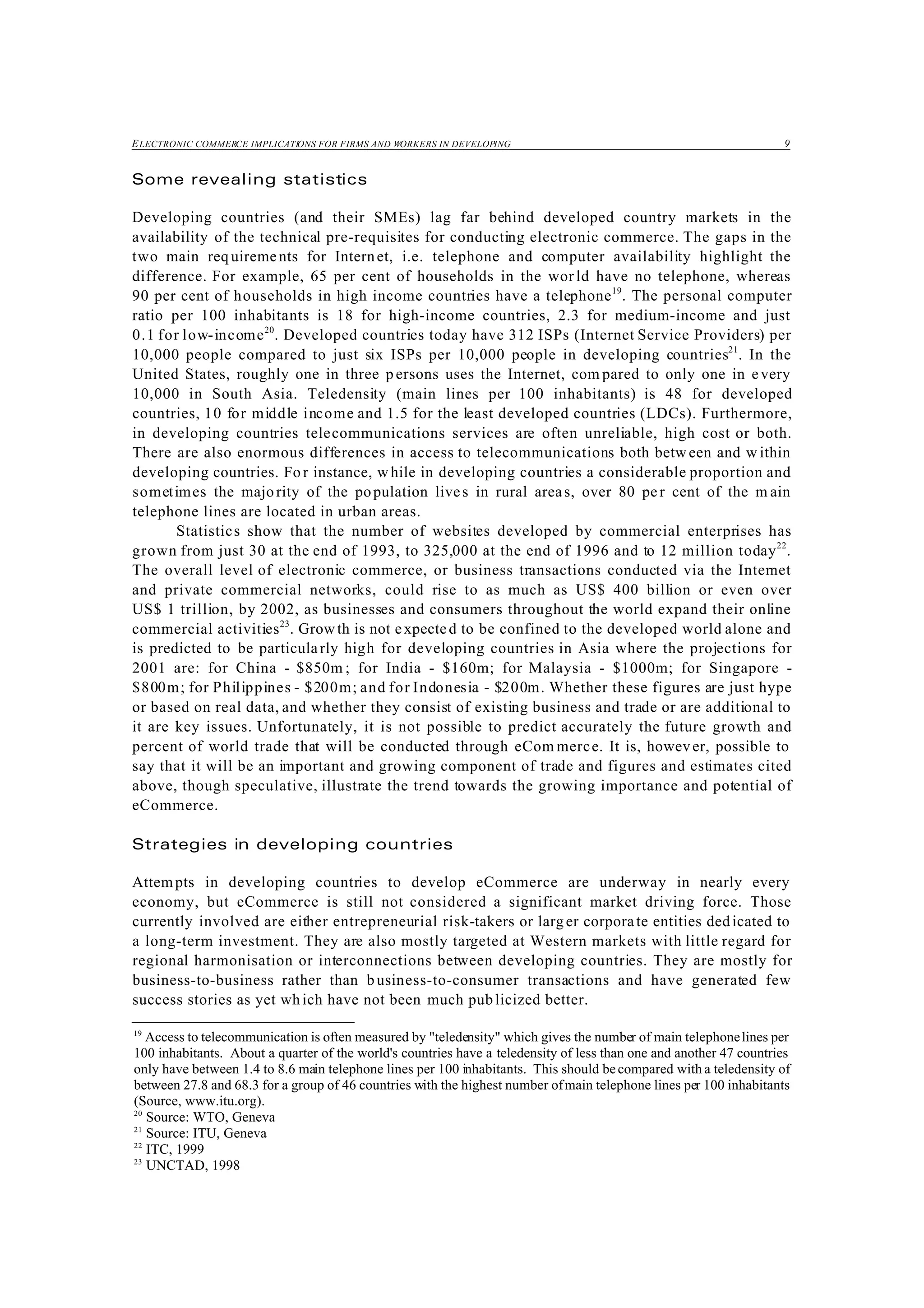 ELECTRONIC COMMERCE IMPLICATIONS FOR FIRMS AND WORKERS IN DEVELOPING 9
19
Access to telecommunication is often measured by "teledensity" which gives the number of main telephonelines per
100 inhabitants. About a quarter of the world's countries have a teledensity of less than one and another 47 countries
only have between 1.4 to 8.6 main telephone lines per 100 inhabitants. This should becompared with a teledensity of
between 27.8 and 68.3 for a group of 46 countries with the highest number ofmain telephone lines per 100 inhabitants
(Source, www.itu.org).
20
Source: WTO, Geneva
21
Source: ITU, Geneva
22
ITC, 1999
23
UNCTAD, 1998
Some revealing statistics
Developing countries (and their SMEs) lag far behind developed country markets in the
availability of the technical pre-requisites for conducting electronic commerce. The gaps in the
two main req uirements for Internet, i.e. telephone and computer availability highlight the
difference. For example, 65 per cent of households in the world have no telephone, whereas
90 per cent of households in high income countries have a telephone19
. The personal computer
ratio per 100 inhabitants is 18 for high-income countries, 2.3 for medium-income and just
0.1 for low-income20
. Developed countries today have 312 ISPs (Internet Service Providers) per
10,000 people compared to just six ISPs per 10,000 people in developing countries21
. In the
United States, roughly one in three persons uses the Internet, com pared to only one in every
10,000 in South Asia. Teledensity (main lines per 100 inhabitants) is 48 for developed
countries, 10 for middle income and 1.5 for the least developed countries (LDCs). Furthermore,
in developing countries telecommunications services are often unreliable, high cost or both.
There are also enormous differences in access to telecommunications both betw een and w ithin
developing countries. Fo r instance, while in developing countries a considerable proportion and
sometimes the majority of the population lives in rural areas, over 80 per cent of the m ain
telephone lines are located in urban areas.
Statistics show that the number of websites developed by commercial enterprises has
grown from just 30 at the end of 1993, to 325,000 at the end of 1996 and to 12 million today22
.
The overall level of electronic commerce, or business transactions conducted via the Internet
and private commercial networks, could rise to as much as US$ 400 billion or even over
US$ 1 trillion, by 2002, as businesses and consumers throughout the world expand their online
commercial activities23
. Growth is not expected to be confined to the developed world alone and
is predicted to be particularly high for developing countries in Asia where the projections for
2001 are: for China - $850m ; for India - $160m; for Malaysia - $1000m; for Singapore -
$800m; for Philippines - $200m; and for Indonesia - $200m. Whether these figures are just hype
or based on real data, and whether they consist of existing business and trade or are additional to
it are key issues. Unfortunately, it is not possible to predict accurately the future growth and
percent of world trade that will be conducted through eCom merce. It is, however, possible to
say that it will be an important and growing component of trade and figures and estimates cited
above, though speculative, illustrate the trend towards the growing importance and potential of
eCommerce.
Strategies in developing countries
Attempts in developing countries to develop eCommerce are underway in nearly every
economy, but eCommerce is still not considered a significant market driving force. Those
currently involved are either entrepreneurial risk-takers or larger corporate entities dedicated to
a long-term investment. They are also mostly targeted at Western markets with little regard for
regional harmonisation or interconnections between developing countries. They are mostly for
business-to-business rather than business-to-consumer transactions and have generated few
success stories as yet which have not been much publicized better.
 