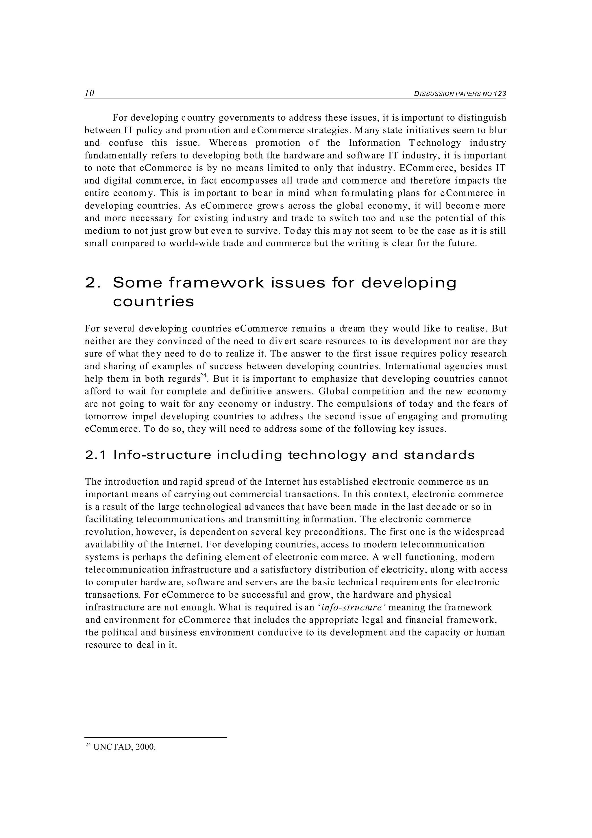 10 DISSUSSION PAPERS NO 123
24
UNCTAD, 2000.
For developing country governments to address these issues, it is important to distinguish
between IT policy and prom otion and eCommerce strategies. M any state initiatives seem to blur
and confuse this issue. Whereas promotion of the Information T echnology industry
fundam entally refers to developing both the hardware and software IT industry, it is important
to note that eCommerce is by no means limited to only that industry. EComm erce, besides IT
and digital comm erce, in fact encomp asses all trade and com merce and the refore impacts the
entire econom y. This is important to bear in mind when formulating plans for eCommerce in
developing countries. As eCommerce grow s across the global econo my, it will becom e more
and more necessary for existing industry and trade to switch too and use the poten tial of this
medium to not just grow but even to survive. Today this m ay not seem to be the case as it is still
small compared to world-wide trade and commerce but the writing is clear for the future.
2. Some framework issues for developing
countries
For several developing countries eCommerce remains a dream they would like to realise. But
neither are they convinced of the need to div ert scare resources to its development nor are they
sure of what they need to do to realize it. Th e answer to the first issue requires policy research
and sharing of examples of success between developing countries. International agencies must
help them in both regards24
. But it is important to emphasize that developing countries cannot
afford to wait for complete and definitive answers. Global competition and the new economy
are not going to wait for any economy or industry. The compulsions of today and the fears of
tomorrow impel developing countries to address the second issue of engaging and promoting
eComm erce. To do so, they will need to address some of the following key issues.
2.1 Info-structure including technology and standards
The introduction and rapid spread of the Internet has established electronic commerce as an
important means of carrying out commercial transactions. In this context, electronic commerce
is a result of the large technological advances that have been made in the last decade or so in
facilitating telecommunications and transmitting information. The electronic commerce
revolution, however, is dependent on several key preconditions. The first one is the widespread
availability of the Internet. For developing countries, access to modern telecommunication
systems is perhaps the defining element of electronic com merce. A w ell functioning, modern
telecommunication infrastructure and a satisfactory distribution of electricity, along with access
to comp uter hardw are, software and servers are the basic technical requirem ents for electronic
transactions. For eCommerce to be successful and grow, the hardware and physical
infrastructure are not enough. What is required is an ‘info-structure’ meaning the framework
and environment for eCommerce that includes the appropriate legal and financial framework,
the political and business environment conducive to its development and the capacity or human
resource to deal in it.
 