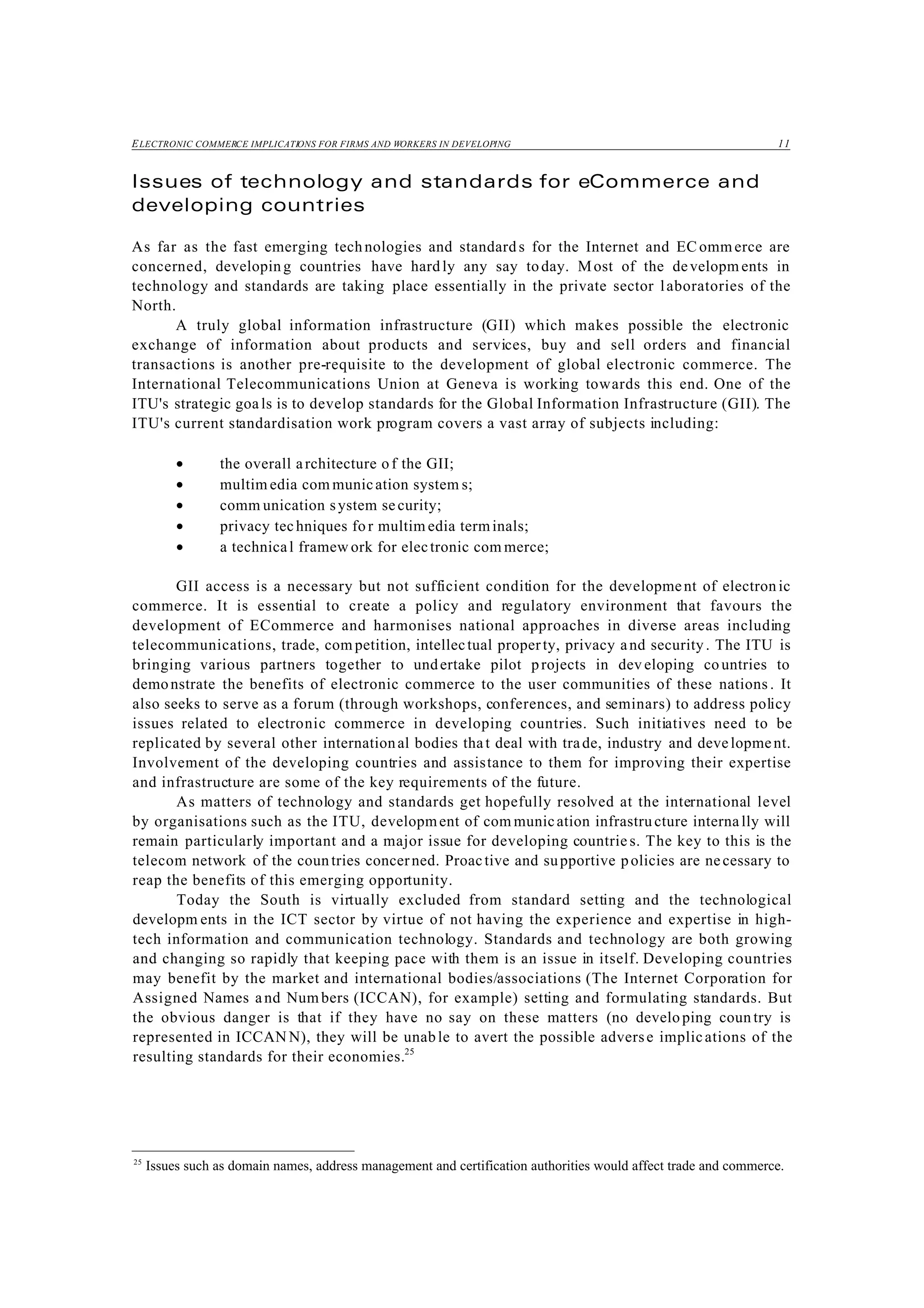 ELECTRONIC COMMERCE IMPLICATIONS FOR FIRMS AND WORKERS IN DEVELOPING 11
25
Issues such as domain names, address management and certification authorities would affect trade and commerce.
Issues of technology and standards for eCommerce and
developing countries
As far as the fast emerging technologies and standard s for the Internet and EC ommerce are
concerned, developing countries have hardly any say today. Most of the developm ents in
technology and standards are taking place essentially in the private sector laboratories of the
North.
A truly global information infrastructure (GII) which makes possible the electronic
exchange of information about products and services, buy and sell orders and financial
transactions is another pre-requisite to the development of global electronic commerce. The
International Telecommunications Union at Geneva is working towards this end. One of the
ITU's strategic goa ls is to develop standards for the Global Information Infrastructure (GII). The
ITU's current standardisation work program covers a vast array of subjects including:
• the overall architecture of the GII;
• multim edia com munication system s;
• comm unication system security;
• privacy techniques for multim edia terminals;
• a technical framew ork for electronic com merce;
GII access is a necessary but not sufficient condition for the development of electron ic
commerce. It is essential to create a policy and regulatory environment that favours the
development of ECommerce and harmonises national approaches in diverse areas including
telecommunications, trade, com petition, intellectual property, privacy and security. The ITU is
bringing various partners together to undertake pilot projects in dev eloping countries to
demonstrate the benefits of electronic commerce to the user communities of these nations . It
also seeks to serve as a forum (through workshops, conferences, and seminars) to address policy
issues related to electronic commerce in developing countries. Such initiatives need to be
replicated by several other international bodies that deal with trade, industry and development.
Involvement of the developing countries and assistance to them for improving their expertise
and infrastructure are some of the key requirements of the future.
As matters of technology and standards get hopefully resolved at the international level
by organisations such as the ITU, development of com munication infrastru cture internally will
remain particularly important and a major issue for developing countrie s. The key to this is the
telecom network of the countries concerned. Proactive and supportive policies are necessary to
reap the benefits of this emerging opportunity.
Today the South is virtually excluded from standard setting and the technological
developm ents in the ICT sector by virtue of not having the experience and expertise in high-
tech information and communication technology. Standards and technology are both growing
and changing so rapidly that keeping pace with them is an issue in itself. Developing countries
may benefit by the market and international bodies/associations (The Internet Corporation for
Assigned Names and Num bers (ICCAN), for example) setting and formulating standards. But
the obvious danger is that if they have no say on these matters (no develo ping coun try is
represented in ICCAN N), they will be unable to avert the possible adverse implications of the
resulting standards for their economies.25
 