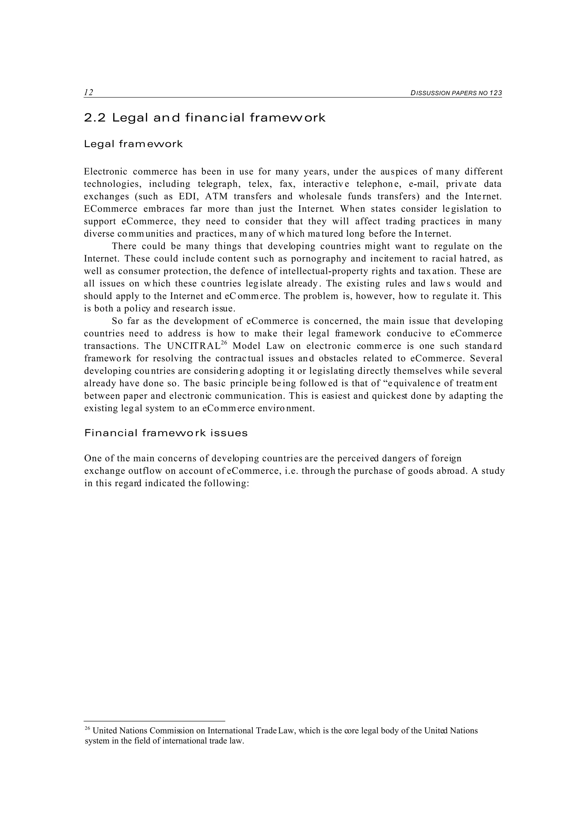 12 DISSUSSION PAPERS NO 123
26
United Nations Commission on International TradeLaw, which is the core legal body of the United Nations
system in the field of international trade law.
2.2 Legal and financial framew ork
Legal fram ework
Electronic commerce has been in use for many years, under the auspices of many different
technologies, including telegraph, telex, fax, interactiv e telephone, e-mail, private data
exchanges (such as EDI, ATM transfers and wholesale funds transfers) and the Internet.
ECommerce embraces far more than just the Internet. When states consider legislation to
support eCommerce, they need to consider that they will affect trading practices in many
diverse communities and practices, m any of which matured long before the In ternet.
There could be many things that developing countries might want to regulate on the
Internet. These could include content such as pornography and incitement to racial hatred, as
well as consumer protection, the defence of intellectual-property rights and taxation. These are
all issues on w hich these countries legislate already. The existing rules and law s would and
should apply to the Internet and eC ommerce. The problem is, however, how to regulate it. This
is both a policy and research issue.
So far as the development of eCommerce is concerned, the main issue that developing
countries need to address is how to make their legal framework conducive to eCommerce
transactions. The UNCITRAL26
Model Law on electronic commerce is one such standard
framework for resolving the contractual issues and obstacles related to eCommerce. Several
developing countries are considering adopting it or legislating directly themselves while several
already have done so. The basic principle being followed is that of “equivalence of treatm ent
between paper and electronic communication. This is easiest and quickest done by adapting the
existing legal system to an eCommerce enviro nment.
Financial framewo rk issues
One of the main concerns of developing countries are the perceived dangers of foreign
exchange outflow on account of eCommerce, i.e. through the purchase of goods abroad. A study
in this regard indicated the following:
 