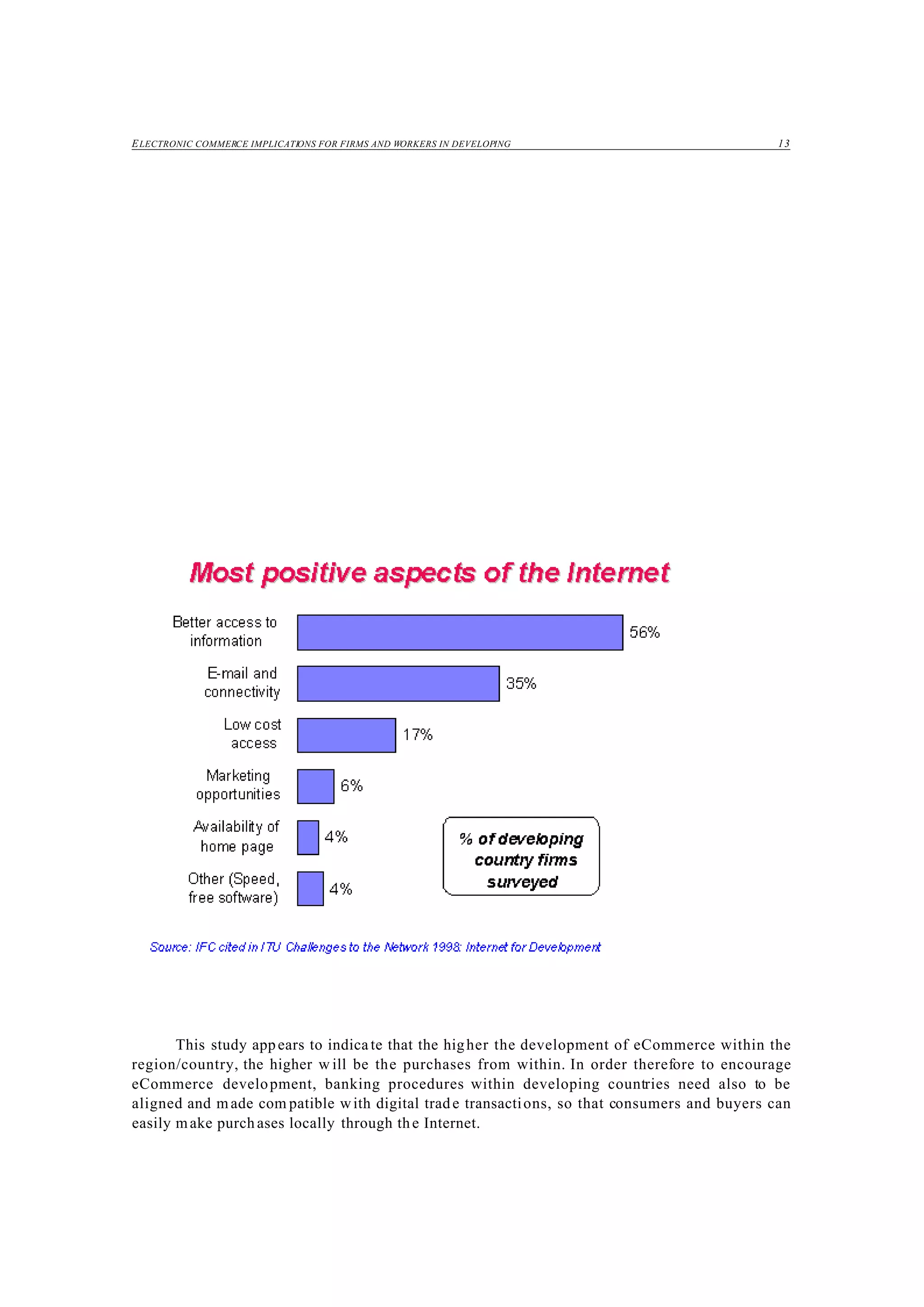 ELECTRONIC COMMERCE IMPLICATIONS FOR FIRMS AND WORKERS IN DEVELOPING 13
This study appears to indica te that the higher the development of eCommerce within the
region/country, the higher w ill be the purchases from within. In order therefore to encourage
eCommerce development, banking procedures within developing countries need also to be
aligned and made com patible with digital trade transactions, so that consumers and buyers can
easily make purch ases locally through the Internet.
 