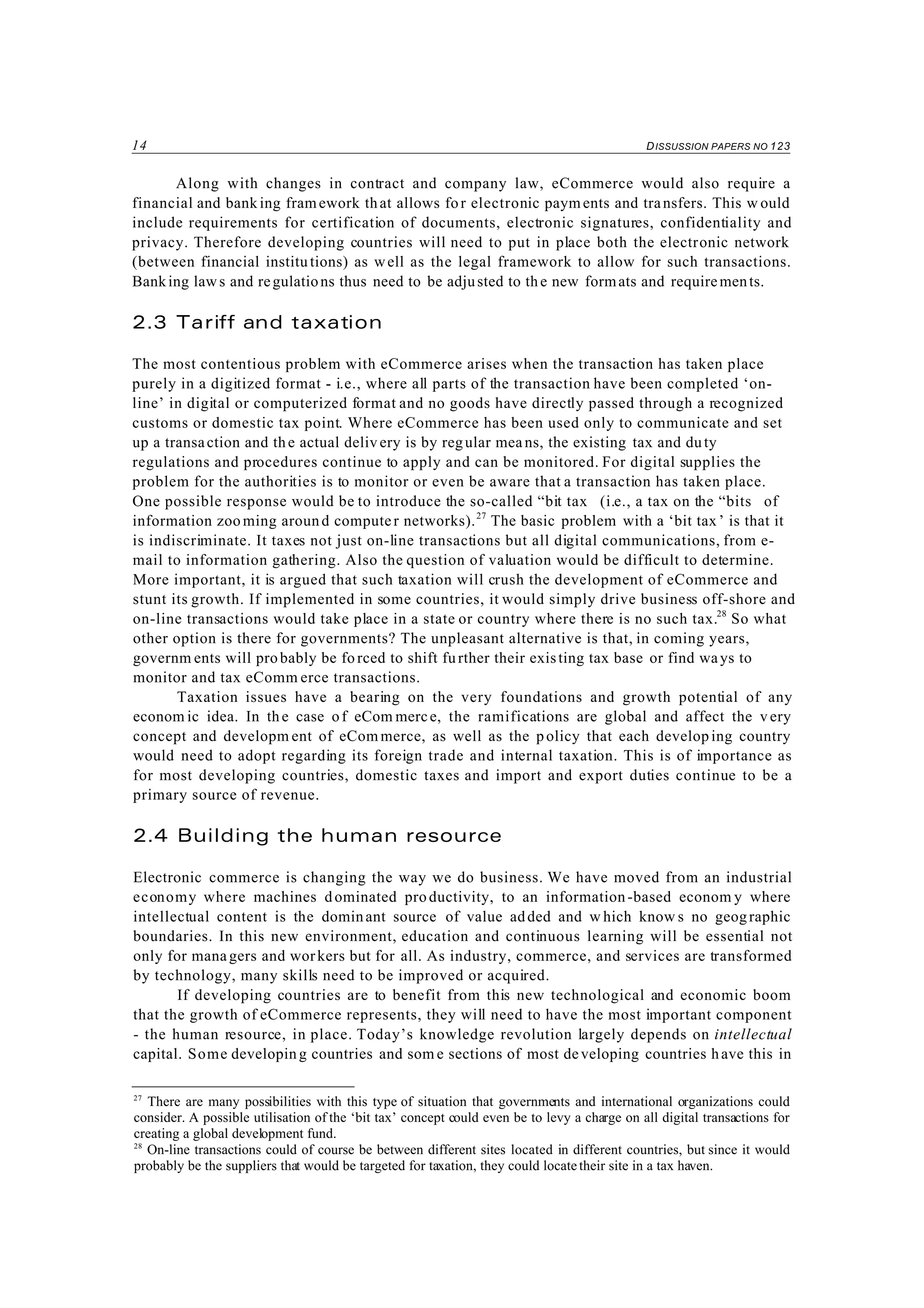 14 DISSUSSION PAPERS NO 123
27
There are many possibilities with this type of situation that governments and international organizations could
consider. A possible utilisation of the ‘bit tax’ concept could even be to levy a charge on all digital transactions for
creating a global development fund.
28
On-line transactions could of course be between different sites located in different countries, but since it would
probably be the suppliers that would be targeted for taxation, they could locate their site in a tax haven.
Along with changes in contract and company law, eCommerce would also require a
financial and banking framework that allows for electronic payments and transfers. This w ould
include requirements for certification of documents, electronic signatures, confidentiality and
privacy. Therefore developing countries will need to put in place both the electronic network
(between financial institu tions) as well as the legal framework to allow for such transactions.
Banking laws and regulations thus need to be adjusted to the new formats and requirements.
2.3 Tariff and taxation
The most contentious problem with eCommerce arises when the transaction has taken place
purely in a digitized format - i.e., where all parts of the transaction have been completed ‘on-
line’ in digital or computerized format and no goods have directly passed through a recognized
customs or domestic tax point. Where eCommerce has been used only to communicate and set
up a transaction and the actual deliv ery is by regular means, the existing tax and duty
regulations and procedures continue to apply and can be monitored. For digital supplies the
problem for the authorities is to monitor or even be aware that a transaction has taken place.
One possible response would be to introduce the so-called “bit tax (i.e., a tax on the “bits of
information zoo ming around computer networks).27
The basic problem with a ‘bit tax’ is that it
is indiscriminate. It taxes not just on-line transactions but all digital communications, from e-
mail to information gathering. Also the question of valuation would be difficult to determine.
More important, it is argued that such taxation will crush the development of eCommerce and
stunt its growth. If implemented in some countries, it would simply drive business off-shore and
on-line transactions would take place in a state or country where there is no such tax.28
So what
other option is there for governments? The unpleasant alternative is that, in coming years,
governm ents will probably be fo rced to shift further their existing tax base or find ways to
monitor and tax eComm erce transactions.
Taxation issues have a bearing on the very foundations and growth potential of any
econom ic idea. In th e case of eCom merce, the ramifications are global and affect the v ery
concept and developm ent of eCom merce, as well as the policy that each developing country
would need to adopt regarding its foreign trade and internal taxation. This is of importance as
for most developing countries, domestic taxes and import and export duties continue to be a
primary source of revenue.
2.4 Building the human resource
Electronic commerce is changing the way we do business. We have moved from an industrial
economy where machines dominated productivity, to an information-based econom y where
intellectual content is the dominant source of value added and w hich know s no geographic
boundaries. In this new environment, education and continuous learning will be essential not
only for managers and workers but for all. As industry, commerce, and services are transformed
by technology, many skills need to be improved or acquired.
If developing countries are to benefit from this new technological and economic boom
that the growth of eCommerce represents, they will need to have the most important component
- the human resource, in place. Today’s knowledge revolution largely depends on intellectual
capital. Some developing countries and som e sections of most developing countries have this in
 