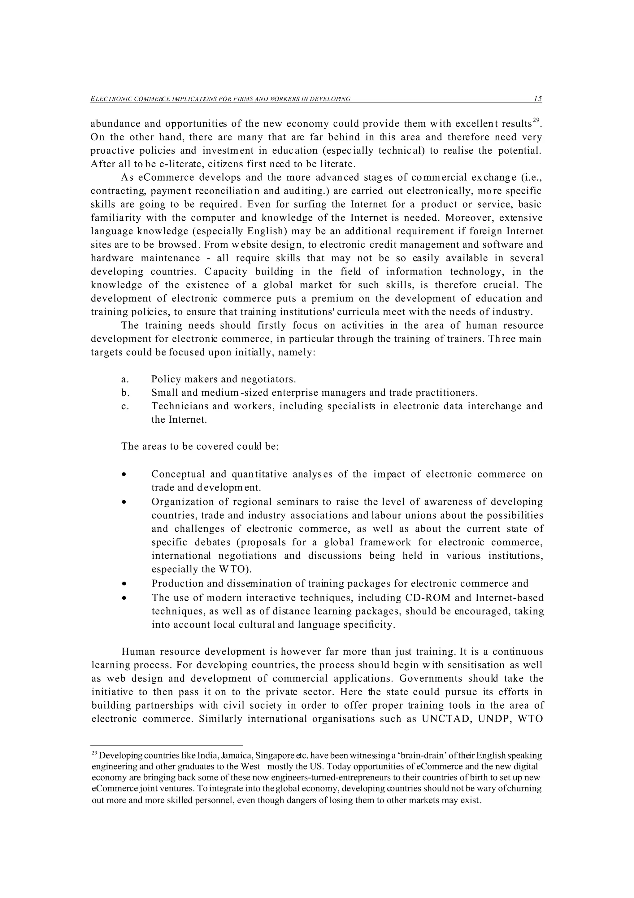 ELECTRONIC COMMERCE IMPLICATIONS FOR FIRMS AND WORKERS IN DEVELOPING 15
29
Developing countries like India, Jamaica, Singapore etc. have been witnessing a ‘brain-drain’ of their English speaking
engineering and other graduates to the West mostly the US. Today opportunities of eCommerce and the new digital
economy are bringing back some of these now engineers-turned-entrepreneurs to their countries of birth to set up new
eCommerce joint ventures. To integrate into theglobal economy, developing countries should not be wary ofchurning
out more and more skilled personnel, even though dangers of losing them to other markets may exist.
abundance and opportunities of the new economy could provide them w ith excellent results29
.
On the other hand, there are many that are far behind in this area and therefore need very
proactive policies and investment in education (especially technical) to realise the potential.
After all to be e-literate, citizens first need to be literate.
As eCommerce develops and the more advanced stag es of commercial ex change (i.e.,
contracting, paymen t reconciliation and auditing.) are carried out electronically, more specific
skills are going to be required. Even for surfing the Internet for a product or service, basic
familiarity with the computer and knowledge of the Internet is needed. Moreover, extensive
language knowledge (especially English) may be an additional requirement if foreign Internet
sites are to be browsed . From w ebsite design, to electronic credit management and software and
hardware maintenance - all require skills that may not be so easily available in several
developing countries. C apacity building in the field of information technology, in the
knowledge of the existence of a global market for such skills, is therefore crucial. The
development of electronic commerce puts a premium on the development of education and
training policies, to ensure that training institutions' curricula meet with the needs of industry.
The training needs should firstly focus on activities in the area of human resource
development for electronic commerce, in particular through the training of trainers. Three main
targets could be focused upon initially, namely:
a. Policy makers and negotiators.
b. Small and medium -sized enterprise managers and trade practitioners.
c. Technicians and workers, including specialists in electronic data interchange and
the Internet.
The areas to be covered could be:
• Conceptual and quantitative analyses of the impact of electronic commerce on
trade and developm ent.
• Organization of regional seminars to raise the level of awareness of developing
countries, trade and industry associations and labour unions about the possibilities
and challenges of electronic commerce, as well as about the current state of
specific debates (proposals for a global framework for electronic commerce,
international negotiations and discussions being held in various institutions,
especially the WTO).
• Production and dissemination of training packages for electronic commerce and
• The use of modern interactive techniques, including CD-ROM and Internet-based
techniques, as well as of distance learning packages, should be encouraged, taking
into account local cultural and language specificity.
Human resource development is however far more than just training. It is a continuous
learning process. For developing countries, the process should begin w ith sensitisation as well
as web design and development of commercial applications. Governments should take the
initiative to then pass it on to the private sector. Here the state could pursue its efforts in
building partnerships with civil society in order to offer proper training tools in the area of
electronic commerce. Similarly international organisations such as UNCTAD, UNDP, WTO
 
