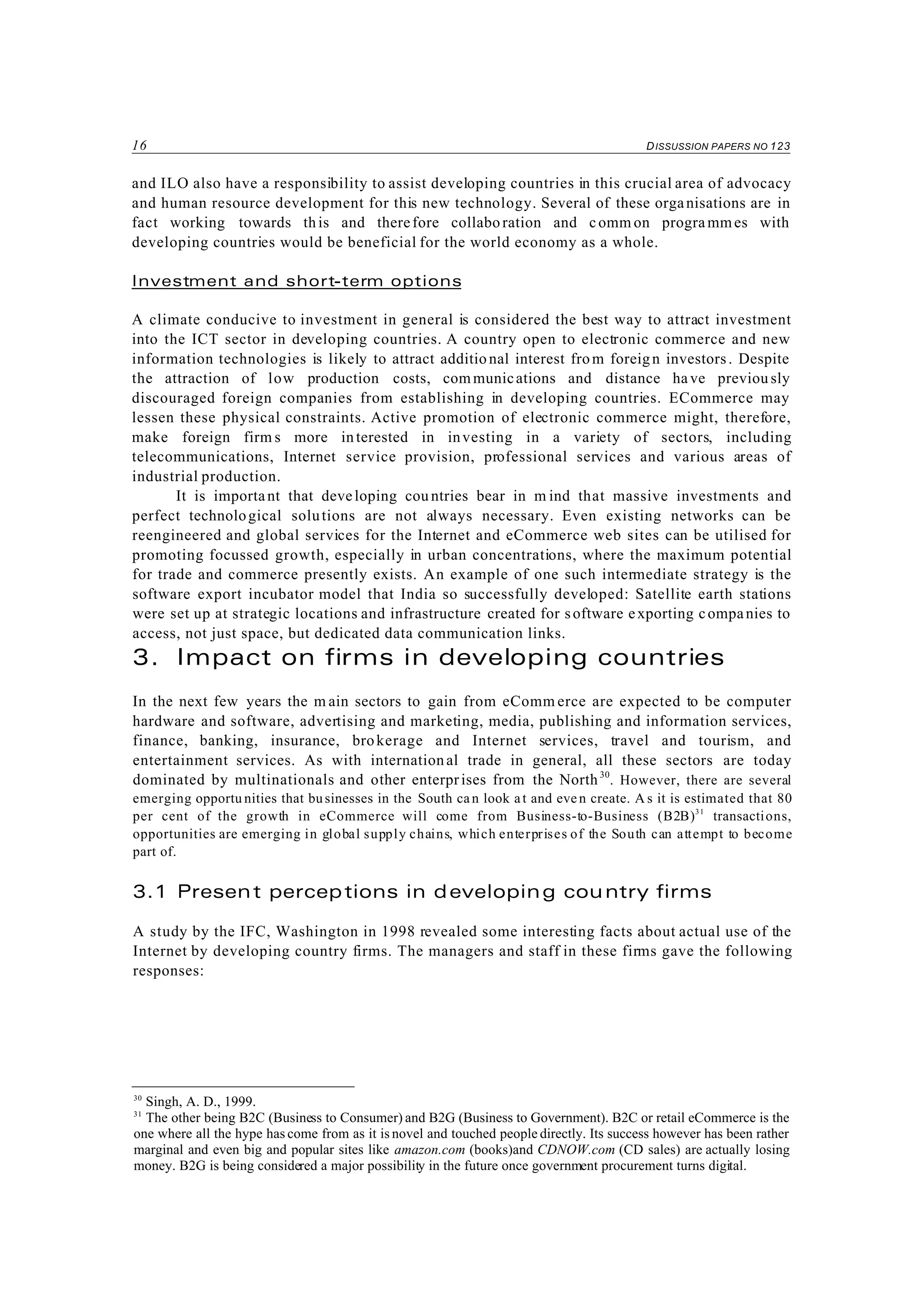 16 DISSUSSION PAPERS NO 123
30
Singh, A. D., 1999.
31
The other being B2C (Business to Consumer) and B2G (Business to Government). B2C or retail eCommerce is the
one where all the hype has come from as it is novel and touched people directly. Its success however has been rather
marginal and even big and popular sites like amazon.com (books)and CDNOW.com (CD sales) are actually losing
money. B2G is being considered a major possibility in the future once government procurement turns digital.
and ILO also have a responsibility to assist developing countries in this crucial area of advocacy
and human resource development for this new technology. Several of these organisations are in
fact working towards this and therefore collaboration and comm on programmes with
developing countries would be beneficial for the world economy as a whole.
Investment and short-term options
A climate conducive to investment in general is considered the best way to attract investment
into the ICT sector in developing countries. A country open to electronic commerce and new
information technologies is likely to attract additional interest from foreign investors. Despite
the attraction of low production costs, communications and distance have previou sly
discouraged foreign companies from establishing in developing countries. ECommerce may
lessen these physical constraints. Active promotion of electronic commerce might, therefore,
make foreign firm s more interested in investing in a variety of sectors, including
telecommunications, Internet service provision, professional services and various areas of
industrial production.
It is important that developing cou ntries bear in m ind that massive investments and
perfect technological solutions are not always necessary. Even existing networks can be
reengineered and global services for the Internet and eCommerce web sites can be utilised for
promoting focussed growth, especially in urban concentrations, where the maximum potential
for trade and commerce presently exists. An example of one such intermediate strategy is the
software export incubator model that India so successfully developed: Satellite earth stations
were set up at strategic locations and infrastructure created for software exporting companies to
access, not just space, but dedicated data communication links.
3. Impact on firms in developing countries
In the next few years the m ain sectors to gain from eComm erce are expected to be computer
hardware and software, advertising and marketing, media, publishing and information services,
finance, banking, insurance, brokerage and Internet services, travel and tourism, and
entertainment services. As with international trade in general, all these sectors are today
dominated by multinationals and other enterprises from the North30
. However, there are several
emerging opportu nities that businesses in the South ca n look at and eve n create. A s it is estimated that 80
per cent of the growth in eCommerce will come from Business-to-Business (B2B)31
transactions,
opportunities are emerging in global supply chains, which enterprises of the South can attempt to become
part of.
3.1 Present perceptions in developing country firms
A study by the IFC, Washington in 1998 revealed some interesting facts about actual use of the
Internet by developing country firms. The managers and staff in these firms gave the following
responses:
 
