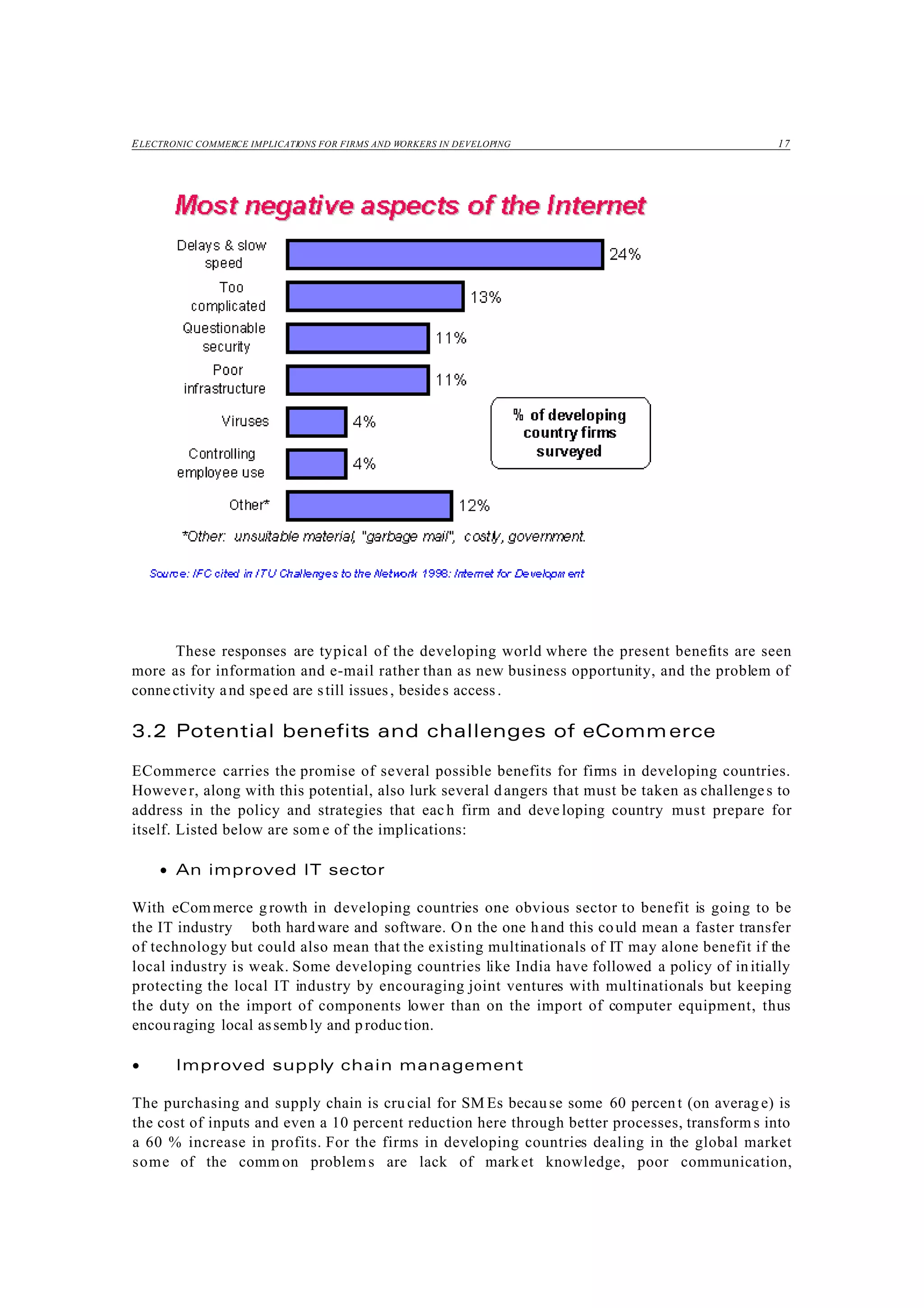 ELECTRONIC COMMERCE IMPLICATIONS FOR FIRMS AND WORKERS IN DEVELOPING 17
These responses are typical of the developing world where the present benefits are seen
more as for information and e-mail rather than as new business opportunity, and the problem of
connectivity and speed are still issues, besides access.
3.2 Potential benefits and challenges of eCommerce
ECommerce carries the promise of several possible benefits for firms in developing countries.
However, along with this potential, also lurk several dangers that must be taken as challenges to
address in the policy and strategies that each firm and developing country must prepare for
itself. Listed below are som e of the implications:
• An improved IT sector
With eCom merce g rowth in developing countries one obvious sector to benefit is going to be
the IT industry both hardware and software. O n the one hand this could mean a faster transfer
of technology but could also mean that the existing multinationals of IT may alone benefit if the
local industry is weak. Some developing countries like India have followed a policy of initially
protecting the local IT industry by encouraging joint ventures with multinationals but keeping
the duty on the import of components lower than on the import of computer equipment, thus
encouraging local assembly and production.
• Improved supply chain management
The purchasing and supply chain is cru cial for SM Es because some 60 percent (on averag e) is
the cost of inputs and even a 10 percent reduction here through better processes, transform s into
a 60 % increase in profits. For the firms in developing countries dealing in the global market
some of the comm on problems are lack of market knowledge, poor communication,
 