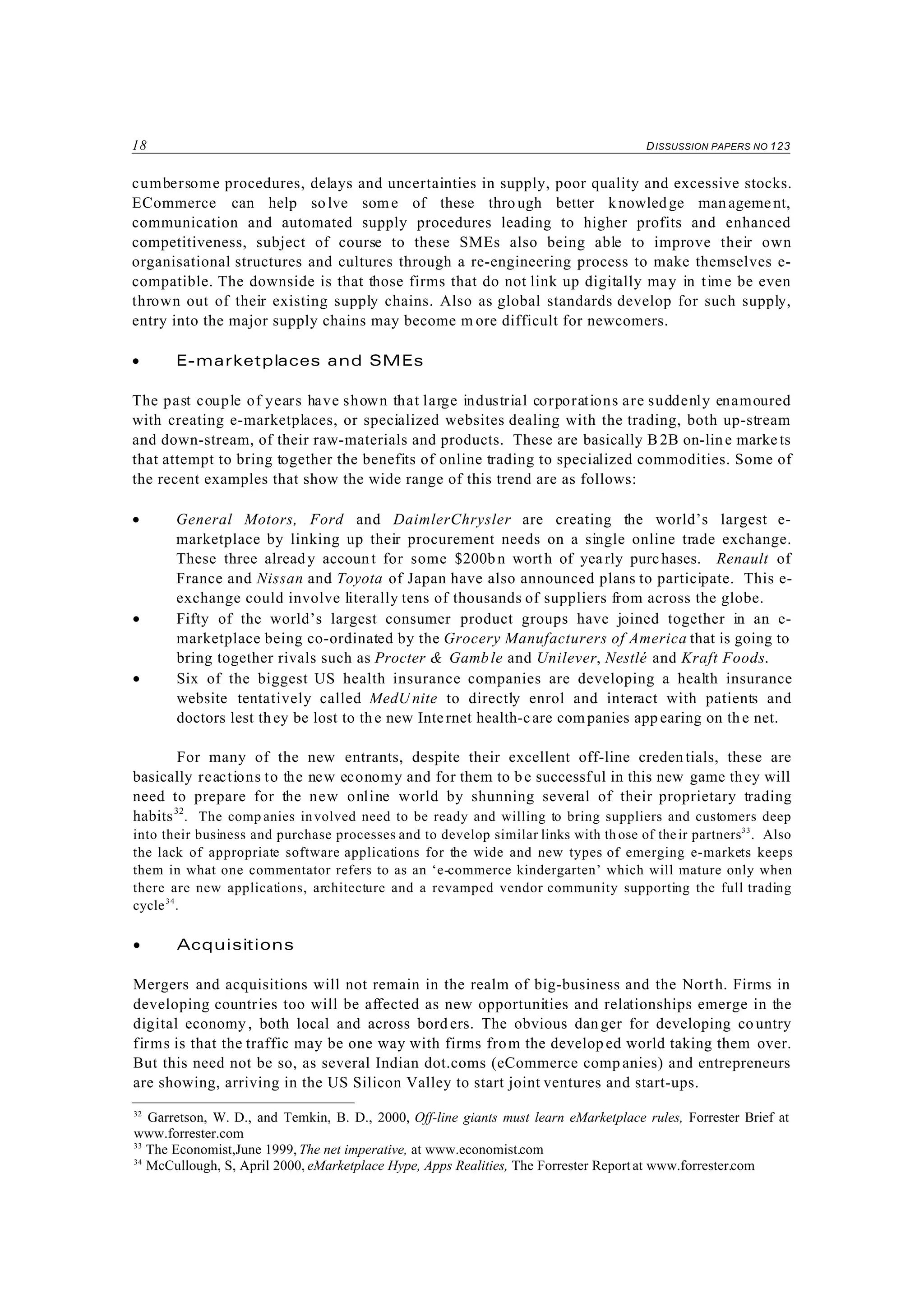 18 DISSUSSION PAPERS NO 123
32
Garretson, W. D., and Temkin, B. D., 2000, Off-line giants must learn eMarketplace rules, Forrester Brief at
www.forrester.com
33
The Economist,June 1999, The net imperative, at www.economist.com
34
McCullough, S, April 2000, eMarketplace Hype, Apps Realities, The Forrester Reportat www.forrester.com
cumbersome procedures, delays and uncertainties in supply, poor quality and excessive stocks.
ECommerce can help solve some of these thro ugh better k nowledge man agement,
communication and automated supply procedures leading to higher profits and enhanced
competitiveness, subject of course to these SMEs also being able to improve their own
organisational structures and cultures through a re-engineering process to make themselves e-
compatible. The downside is that those firms that do not link up digitally may in time be even
thrown out of their existing supply chains. Also as global standards develop for such supply,
entry into the major supply chains may become m ore difficult for newcomers.
• E-marketplaces and SMEs
The past couple of years have shown that large industrial corporations are suddenly enamoured
with creating e-marketplaces, or specialized websites dealing with the trading, both up-stream
and down-stream, of their raw-materials and products. These are basically B2B on-line marke ts
that attempt to bring together the benefits of online trading to specialized commodities. Some of
the recent examples that show the wide range of this trend are as follows:
• General Motors, Ford and DaimlerChrysler are creating the world’s largest e-
marketplace by linking up their procurement needs on a single online trade exchange.
These three already account for some $200bn worth of yearly purchases. Renault of
France and Nissan and Toyota of Japan have also announced plans to participate. This e-
exchange could involve literally tens of thousands of suppliers from across the globe.
• Fifty of the world’s largest consumer product groups have joined together in an e-
marketplace being co-ordinated by the Grocery Manufacturers of America that is going to
bring together rivals such as Procter & Gamble and Unilever, Nestlé and Kraft Foods.
• Six of the biggest US health insurance companies are developing a health insurance
website tentatively called MedU nite to directly enrol and interact with patients and
doctors lest they be lost to the new Internet health-care com panies app earing on th e net.
For many of the new entrants, despite their excellent off-line creden tials, these are
basically reactions to the new economy and for them to be successful in this new game they will
need to prepare for the new online world by shunning several of their proprietary trading
habits32
. The comp anies involved need to be ready and willing to bring suppliers and customers deep
into their business and purchase processes and to develop similar links with th ose of their partners33
. Also
the lack of appropriate software applications for the wide and new types of emerging e-markets keeps
them in what one commentator refers to as an ‘e-commerce kindergarten’ which will mature only when
there are new applications, architecture and a revamped vendor community supporting the full trading
cycle34
.
• Acquisitions
Mergers and acquisitions will not remain in the realm of big-business and the North. Firms in
developing countries too will be affected as new opportunities and relationships emerge in the
digital economy , both local and across bord ers. The obvious danger for developing co untry
firms is that the traffic may be one way with firms from the develop ed world taking them over.
But this need not be so, as several Indian dot.coms (eCommerce comp anies) and entrepreneurs
are showing, arriving in the US Silicon Valley to start joint ventures and start-ups.
 