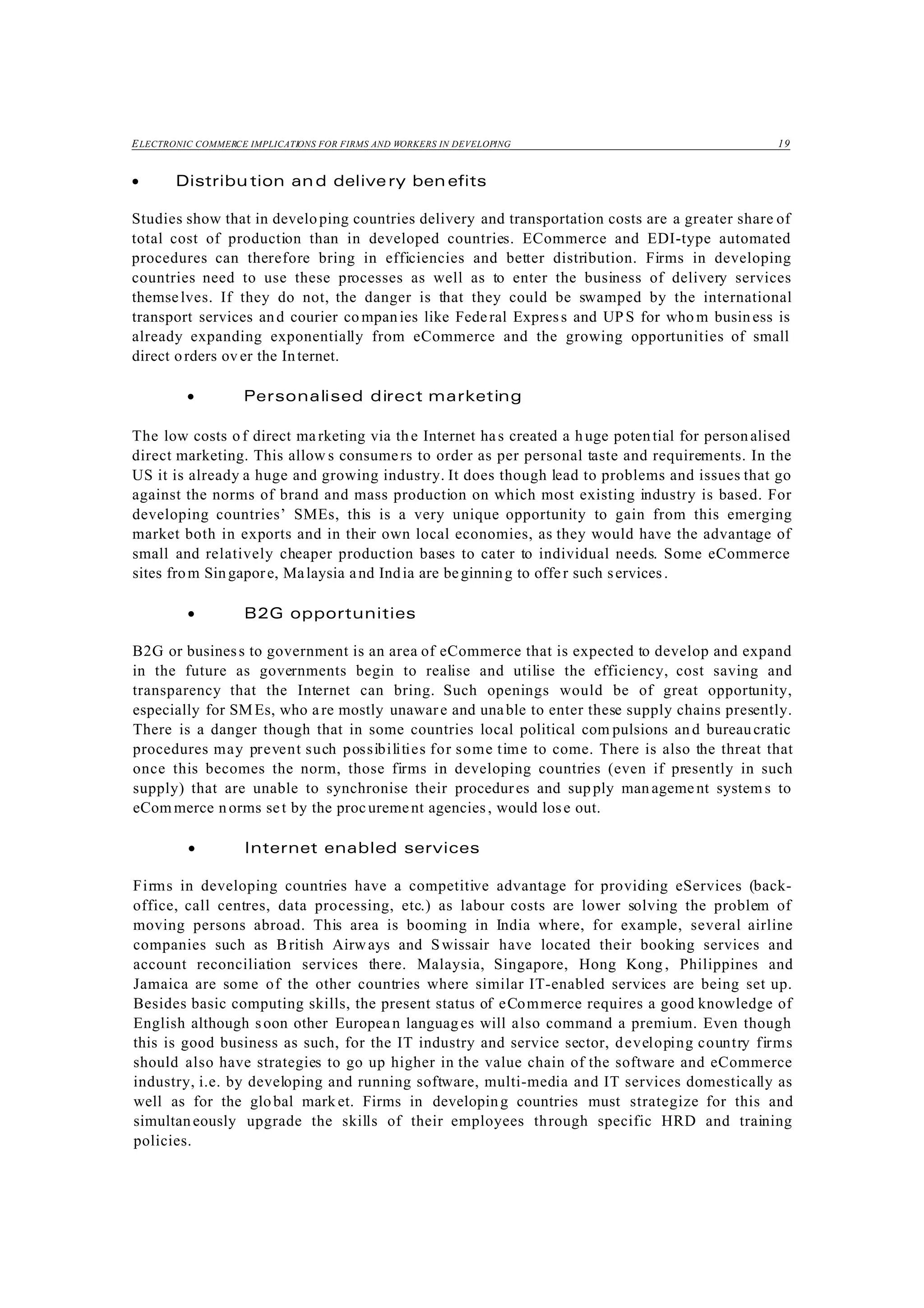 ELECTRONIC COMMERCE IMPLICATIONS FOR FIRMS AND WORKERS IN DEVELOPING 19
• Distribu tion and delive ry ben efits
Studies show that in developing countries delivery and transportation costs are a greater share of
total cost of production than in developed countries. ECommerce and EDI-type automated
procedures can therefore bring in efficiencies and better distribution. Firms in developing
countries need to use these processes as well as to enter the business of delivery services
themselves. If they do not, the danger is that they could be swamped by the international
transport services and courier co mpanies like Federal Express and UPS for who m business is
already expanding exponentially from eCommerce and the growing opportunities of small
direct orders ov er the Internet.
• Personalised direct marketing
The low costs of direct ma rketing via the Internet has created a huge poten tial for personalised
direct marketing. This allow s consumers to order as per personal taste and requirements. In the
US it is already a huge and growing industry. It does though lead to problems and issues that go
against the norms of brand and mass production on which most existing industry is based. For
developing countries’ SMEs, this is a very unique opportunity to gain from this emerging
market both in exports and in their own local economies, as they would have the advantage of
small and relatively cheaper production bases to cater to individual needs. Some eCommerce
sites from Singapore, Malaysia and India are beginning to offer such services.
• B2G opportunities
B2G or business to government is an area of eCommerce that is expected to develop and expand
in the future as governments begin to realise and utilise the efficiency, cost saving and
transparency that the Internet can bring. Such openings would be of great opportunity,
especially for SMEs, who are mostly unaware and unable to enter these supply chains presently.
There is a danger though that in some countries local political com pulsions an d bureaucratic
procedures may prevent such possibilities for some time to come. There is also the threat that
once this becomes the norm, those firms in developing countries (even if presently in such
supply) that are unable to synchronise their procedures and supply man agement system s to
eCom merce n orms set by the procurement agencies, would lose out.
• Internet enabled services
Firms in developing countries have a competitive advantage for providing eServices (back-
office, call centres, data processing, etc.) as labour costs are lower solving the problem of
moving persons abroad. This area is booming in India where, for example, several airline
companies such as British Airways and Swissair have located their booking services and
account reconciliation services there. Malaysia, Singapore, Hong Kong , Philippines and
Jamaica are some of the other countries where similar IT-enabled services are being set up.
Besides basic computing skills, the present status of eCommerce requires a good knowledge of
English although soon other European languag es will also command a premium. Even though
this is good business as such, for the IT industry and service sector, developing country firms
should also have strategies to go up higher in the value chain of the software and eCommerce
industry, i.e. by developing and running software, multi-media and IT services domestically as
well as for the global mark et. Firms in developing countries must strategize for this and
simultaneously upgrade the skills of their employees through specific HRD and training
policies.
 