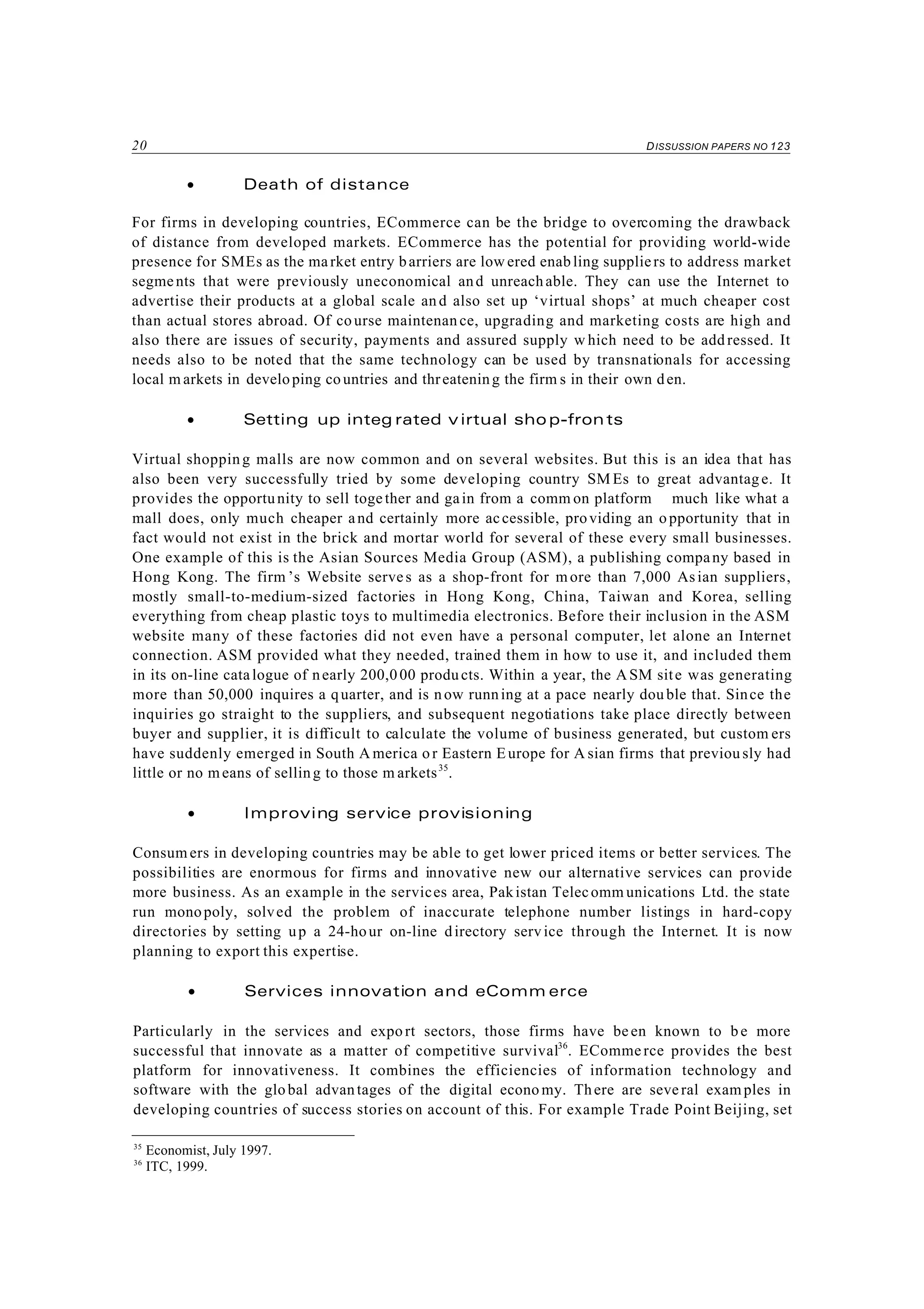 20 DISSUSSION PAPERS NO 123
35
Economist, July 1997.
36
ITC, 1999.
• Death of distance
For firms in developing countries, ECommerce can be the bridge to overcoming the drawback
of distance from developed markets. ECommerce has the potential for providing world-wide
presence for SMEs as the market entry barriers are low ered enabling suppliers to address market
segments that were previously uneconomical and unreachable. They can use the Internet to
advertise their products at a global scale an d also set up ‘virtual shops’ at much cheaper cost
than actual stores abroad. Of course maintenan ce, upgrading and marketing costs are high and
also there are issues of security, payments and assured supply w hich need to be add ressed. It
needs also to be noted that the same technology can be used by transnationals for accessing
local m arkets in developing countries and threatening the firm s in their own den.
• Setting up integ rated v irtual sho p-fronts
Virtual shopping malls are now common and on several websites. But this is an idea that has
also been very successfully tried by some developing country SM Es to great advantage. It
provides the opportunity to sell together and gain from a comm on platform much like what a
mall does, only much cheaper and certainly more accessible, providing an o pportunity that in
fact would not exist in the brick and mortar world for several of these every small businesses.
One example of this is the Asian Sources Media Group (ASM), a publishing company based in
Hong Kong. The firm ’s Website serves as a shop-front for more than 7,000 Asian suppliers,
mostly small-to-medium-sized factories in Hong Kong, China, Taiwan and Korea, selling
everything from cheap plastic toys to multimedia electronics. Before their inclusion in the ASM
website many of these factories did not even have a personal computer, let alone an Internet
connection. ASM provided what they needed, trained them in how to use it, and included them
in its on-line catalogue of nearly 200,000 products. Within a year, the ASM site was generating
more than 50,000 inquires a quarter, and is now running at a pace nearly dou ble that. Since the
inquiries go straight to the suppliers, and subsequent negotiations take place directly between
buyer and supplier, it is difficult to calculate the volume of business generated, but custom ers
have suddenly emerged in South A merica or Eastern Europe for A sian firms that previously had
little or no means of selling to those m arkets35
.
• Improving service provisioning
Consum ers in developing countries may be able to get lower priced items or better services. The
possibilities are enormous for firms and innovative new our alternative services can provide
more business. As an example in the services area, Pakistan Telecomm unications Ltd. the state
run monopoly, solved the problem of inaccurate telephone number listings in hard-copy
directories by setting up a 24-hour on-line directory service through the Internet. It is now
planning to export this expertise.
• Services innovation and eComm erce
Particularly in the services and expo rt sectors, those firms have been known to be more
successful that innovate as a matter of competitive survival36
. ECommerce provides the best
platform for innovativeness. It combines the efficiencies of information technology and
software with the global advantages of the digital econo my. There are several examples in
developing countries of success stories on account of this. For example Trade Point Beijing, set
 