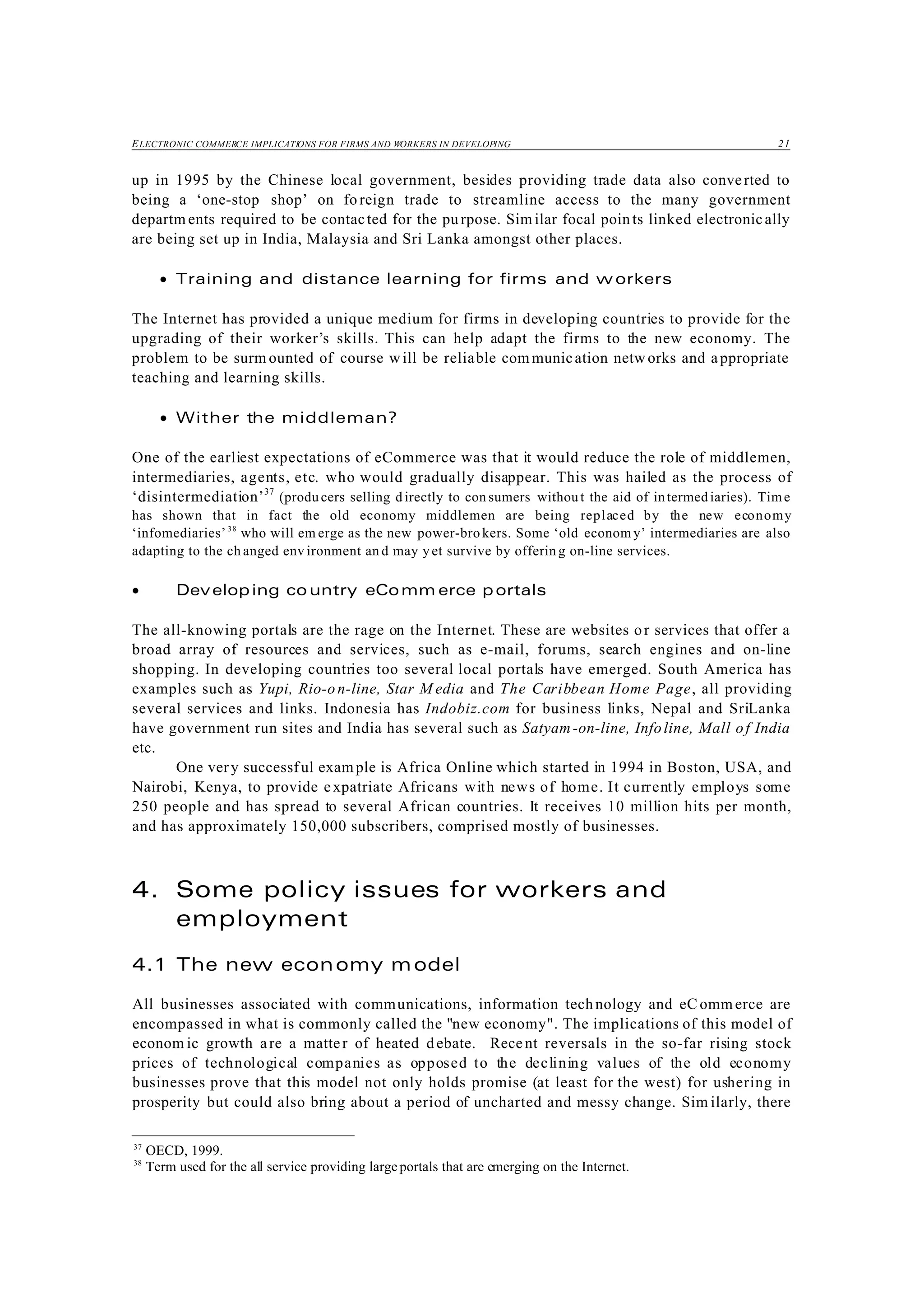ELECTRONIC COMMERCE IMPLICATIONS FOR FIRMS AND WORKERS IN DEVELOPING 21
37
OECD, 1999.
38
Term used for the all service providing largeportals that are emerging on the Internet.
up in 1995 by the Chinese local government, besides providing trade data also converted to
being a ‘one-stop shop’ on fo reign trade to streamline access to the many government
departm ents required to be contacted for the pu rpose. Sim ilar focal points linked electronically
are being set up in India, Malaysia and Sri Lanka amongst other places.
• Training and distance learning for firms and w orkers
The Internet has provided a unique medium for firms in developing countries to provide for the
upgrading of their worker’s skills. This can help adapt the firms to the new economy. The
problem to be surm ounted of course will be reliable communication networks and appropriate
teaching and learning skills.
• Wither the middleman?
One of the earliest expectations of eCommerce was that it would reduce the role of middlemen,
intermediaries, agents, etc. who would gradually disappear. This was hailed as the process of
‘disintermediation’37
(produ cers selling d irectly to con sumers without the aid of intermediaries). Time
has shown that in fact the old economy middlemen are being replaced by the new economy
‘infomediaries’38
who will em erge as the new power-bro kers. Some ‘old econom y’ intermediaries are also
adapting to the ch anged env ironment an d may y et survive by offerin g on-line services.
• Developing co untry eComm erce p ortals
The all-knowing portals are the rage on the Internet. These are websites or services that offer a
broad array of resources and services, such as e-mail, forums, search engines and on-line
shopping. In developing countries too several local portals have emerged. South America has
examples such as Yupi, Rio-on-line, Star M edia and The Caribbean Home Page, all providing
several services and links. Indonesia has Indobiz.com for business links, Nepal and SriLanka
have government run sites and India has several such as Satyam-on-line, Infoline, Mall of India
etc.
One very successful example is Africa Online which started in 1994 in Boston, USA, and
Nairobi, Kenya, to provide expatriate Africans with news of home. It currently employs some
250 people and has spread to several African countries. It receives 10 million hits per month,
and has approximately 150,000 subscribers, comprised mostly of businesses.
4. Some policy issues for workers and
employment
4.1 The new economy model
All businesses associated with communications, information technology and eC ommerce are
encompassed in what is commonly called the "new economy". The implications of this model of
econom ic growth are a matter of heated debate. Recent reversals in the so-far rising stock
prices of technological companies as opposed to the declining values of the old economy
businesses prove that this model not only holds promise (at least for the west) for ushering in
prosperity but could also bring about a period of uncharted and messy change. Sim ilarly, there
 