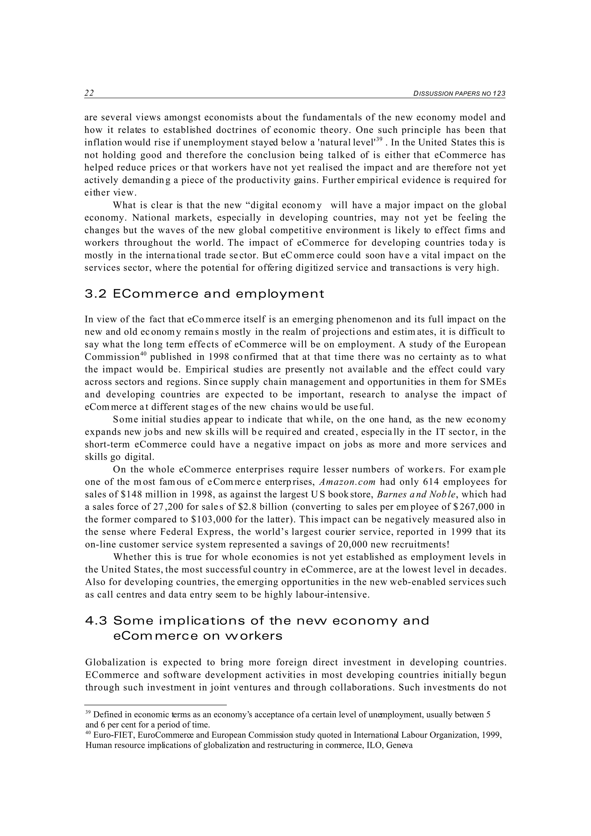 22 DISSUSSION PAPERS NO 123
39
Defined in economic terms as an economy’s acceptance of a certain level of unemployment, usually between 5
and 6 per cent for a period of time.
40
Euro-FIET, EuroCommerce and European Commission study quoted in International Labour Organization, 1999,
Human resource implications of globalization and restructuring in commerce, ILO, Geneva
are several views amongst economists about the fundamentals of the new economy model and
how it relates to established doctrines of economic theory. One such principle has been that
inflation would rise if unemployment stayed below a 'natural level'39
. In the United States this is
not holding good and therefore the conclusion being talked of is either that eCommerce has
helped reduce prices or that workers have not yet realised the impact and are therefore not yet
actively demanding a piece of the productivity gains. Further empirical evidence is required for
either view.
What is clear is that the new “digital economy will have a major impact on the global
economy. National markets, especially in developing countries, may not yet be feeling the
changes but the waves of the new global competitive environment is likely to effect firms and
workers throughout the world. The impact of eCommerce for developing countries today is
mostly in the international trade sector. But eC omm erce could soon have a vital impact on the
services sector, where the potential for offering digitized service and transactions is very high.
3.2 ECommerce and employment
In view of the fact that eCo mmerce itself is an emerging phenomenon and its full impact on the
new and old economy remain s mostly in the realm of projections and estim ates, it is difficult to
say what the long term effects of eCommerce will be on employment. A study of the European
Commission40
published in 1998 confirmed that at that time there was no certainty as to what
the impact would be. Empirical studies are presently not available and the effect could vary
across sectors and regions. Since supply chain management and opportunities in them for SMEs
and developing countries are expected to be important, research to analyse the impact of
eCom merce at different stages of the new chains wo uld be useful.
Some initial studies appear to indicate that while, on the one hand, as the new economy
expands new jobs and new skills will be required and created, especially in the IT secto r, in the
short-term eCommerce could have a negative impact on jobs as more and more services and
skills go digital.
On the whole eCommerce enterprises require lesser numbers of workers. For exam ple
one of the m ost fam ous of eCom merce enterp rises, Amazon.com had only 614 employees for
sales of $148 million in 1998, as against the largest U S book store, Barnes and Noble, which had
a sales force of 27,200 for sales of $2.8 billion (converting to sales per em ployee of $ 267,000 in
the former compared to $103,000 for the latter). This impact can be negatively measured also in
the sense where Federal Express, the world’s largest courier service, reported in 1999 that its
on-line customer service system represented a savings of 20,000 new recruitments!
Whether this is true for whole economies is not yet established as employment levels in
the United States, the most successful country in eCommerce, are at the lowest level in decades.
Also for developing countries, the emerging opportunities in the new web-enabled services such
as call centres and data entry seem to be highly labour-intensive.
4.3 Some implications of the new economy and
eCom merce on workers
Globalization is expected to bring more foreign direct investment in developing countries.
ECommerce and software development activities in most developing countries initially begun
through such investment in joint ventures and through collaborations. Such investments do not
 