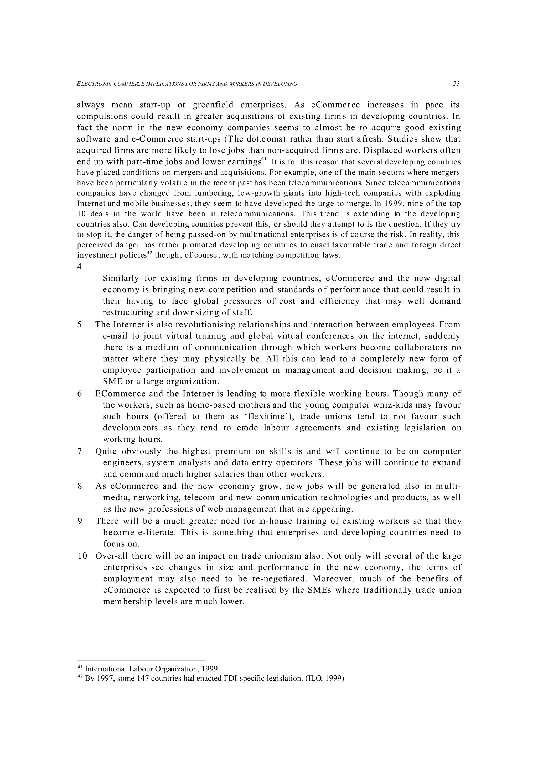 ELECTRONIC COMMERCE IMPLICATIONS FOR FIRMS AND WORKERS IN DEVELOPING 23
41
International Labour Organization, 1999.
42
By 1997, some 147 countries had enacted FDI-specific legislation. (ILO, 1999)
always mean start-up or greenfield enterprises. As eCommerce increases in pace its
compulsions could result in greater acquisitions of existing firm s in developing countries. In
fact the norm in the new economy companies seems to almost be to acquire good existing
software and e-C omm erce start-ups (T he dot.coms) rather than start afresh. Studies show that
acquired firms are more likely to lose jobs than non-acquired firm s are. Displaced workers often
end up with part-time jobs and lower earnings41
. It is for this reason that several developing countries
have placed conditions on mergers and acq uisitions. For example, one of the main sectors where mergers
have been particularly volatile in the recent past has been telecommunications. Since telecommunications
companies have changed from lumbering, low-growth giants into high-tech companies with exploding
Internet and mo bile businesses, they seem to have developed the urge to merge. In 1999, nine of the top
10 deals in the world have been in telecommunications. This trend is extending to the developing
countries also. Can developing countries p revent this, or should they attempt to is the question. If they try
to stop it, the danger of being passed-on by multin ational enterprises is of co urse the risk . In reality, this
perceived danger has rather promoted developing countries to enact favourable trade and foreign direct
investment policies42
though , of course , with ma tching co mpetition laws.
4
Similarly for existing firms in developing countries, eCommerce and the new digital
economy is bringing new com petition and standards o f perform ance that could result in
their having to face global pressures of cost and efficiency that may well demand
restructuring and dow nsizing of staff.
5 The Internet is also revolutionising relationships and interaction between employees. From
e-mail to joint virtual training and global virtual conferences on the internet, sudd enly
there is a medium of communication through which workers become collaborators no
matter where they may physically be. All this can lead to a completely new form of
employee participation and involv ement in manag ement and decision makin g, be it a
SME or a large organization.
6 ECommerce and the Internet is leading to more flexible working hours. Though many of
the workers, such as home-based mothers and the young computer whiz-kids may favour
such hours (offered to them as ‘flexitime’), trade unions tend to not favour such
developm ents as they tend to erode labour agreements and existing legislation on
working hou rs.
7 Quite obviously the highest premium on skills is and will continue to be on computer
engineers, system analysts and data entry operators. These jobs will continue to expand
and command much higher salaries than other workers.
8 As eCommerce and the new econom y grow, new jobs will be generated also in m ulti-
media, networking, telecom and new comm unication technologies and products, as well
as the new professions of web management that are appearing.
9 There will be a much greater need for in-house training of existing workers so that they
become e-literate. This is something that enterprises and developing cou ntries need to
focus on.
10 Over-all there will be an impact on trade unionism also. Not only will several of the large
enterprises see changes in size and performance in the new economy, the terms of
employment may also need to be re-negotiated. Moreover, much of the benefits of
eCommerce is expected to first be realised by the SMEs where traditionally trade union
membership levels are much lower.
 