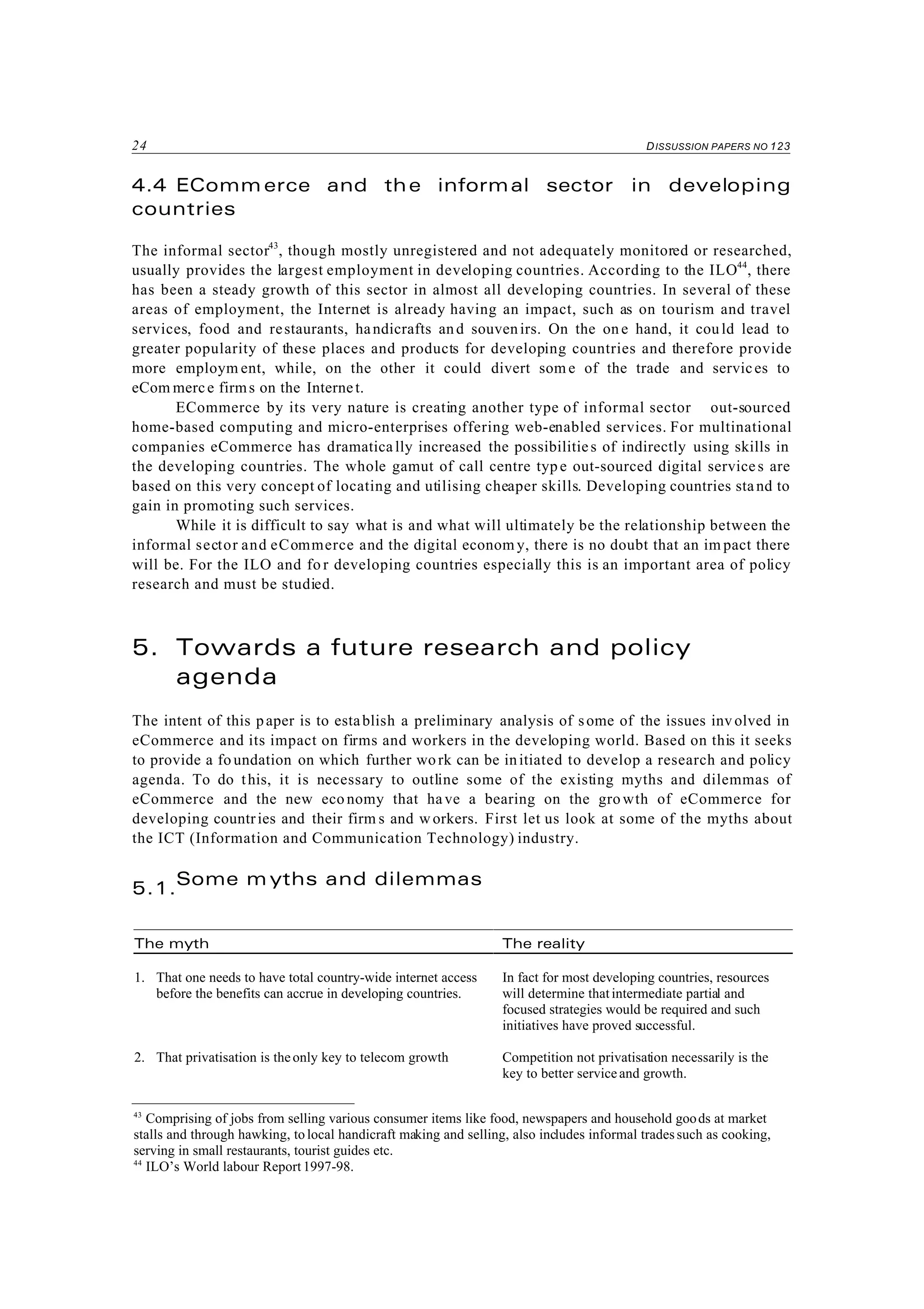 24 DISSUSSION PAPERS NO 123
43
Comprising of jobs from selling various consumer items like food, newspapers and household goods at market
stalls and through hawking, to local handicraft making and selling, also includes informal tradessuch as cooking,
serving in small restaurants, tourist guides etc.
44
ILO’s World labour Report 1997-98.
4.4 EComm erce and the informal sector in developing
countries
The informal sector43
, though mostly unregistered and not adequately monitored or researched,
usually provides the largest employment in developing countries. According to the ILO44
, there
has been a steady growth of this sector in almost all developing countries. In several of these
areas of employment, the Internet is already having an impact, such as on tourism and travel
services, food and restaurants, handicrafts and souvenirs. On the on e hand, it could lead to
greater popularity of these places and products for developing countries and therefore provide
more employm ent, while, on the other it could divert som e of the trade and services to
eCom merce firms on the Internet.
ECommerce by its very nature is creating another type of informal sector out-sourced
home-based computing and micro-enterprises offering web-enabled services. For multinational
companies eCommerce has dramatically increased the possibilities of indirectly using skills in
the developing countries. The whole gamut of call centre type out-sourced digital services are
based on this very concept of locating and utilising cheaper skills. Developing countries stand to
gain in promoting such services.
While it is difficult to say what is and what will ultimately be the relationship between the
informal sector and eCommerce and the digital econom y, there is no doubt that an im pact there
will be. For the ILO and fo r developing countries especially this is an important area of policy
research and must be studied.
5. Towards a future research and policy
agenda
The intent of this paper is to establish a preliminary analysis of some of the issues inv olved in
eCommerce and its impact on firms and workers in the developing world. Based on this it seeks
to provide a fo undation on which further work can be initiated to develop a research and policy
agenda. To do this, it is necessary to outline some of the existing myths and dilemmas of
eCommerce and the new eco nomy that have a bearing on the gro wth of eCommerce for
developing countries and their firm s and workers. First let us look at some of the myths about
the ICT (Information and Communication Technology) industry.
5.1.
Some m yths and dilemmas
The myth The reality
1. That one needs to have total country-wide internet access
before the benefits can accrue in developing countries.
In fact for most developing countries, resources
will determine that intermediate partial and
focused strategies would be required and such
initiatives have proved successful.
2. That privatisation is theonly key to telecom growth Competition not privatisation necessarily is the
key to better serviceand growth.
 