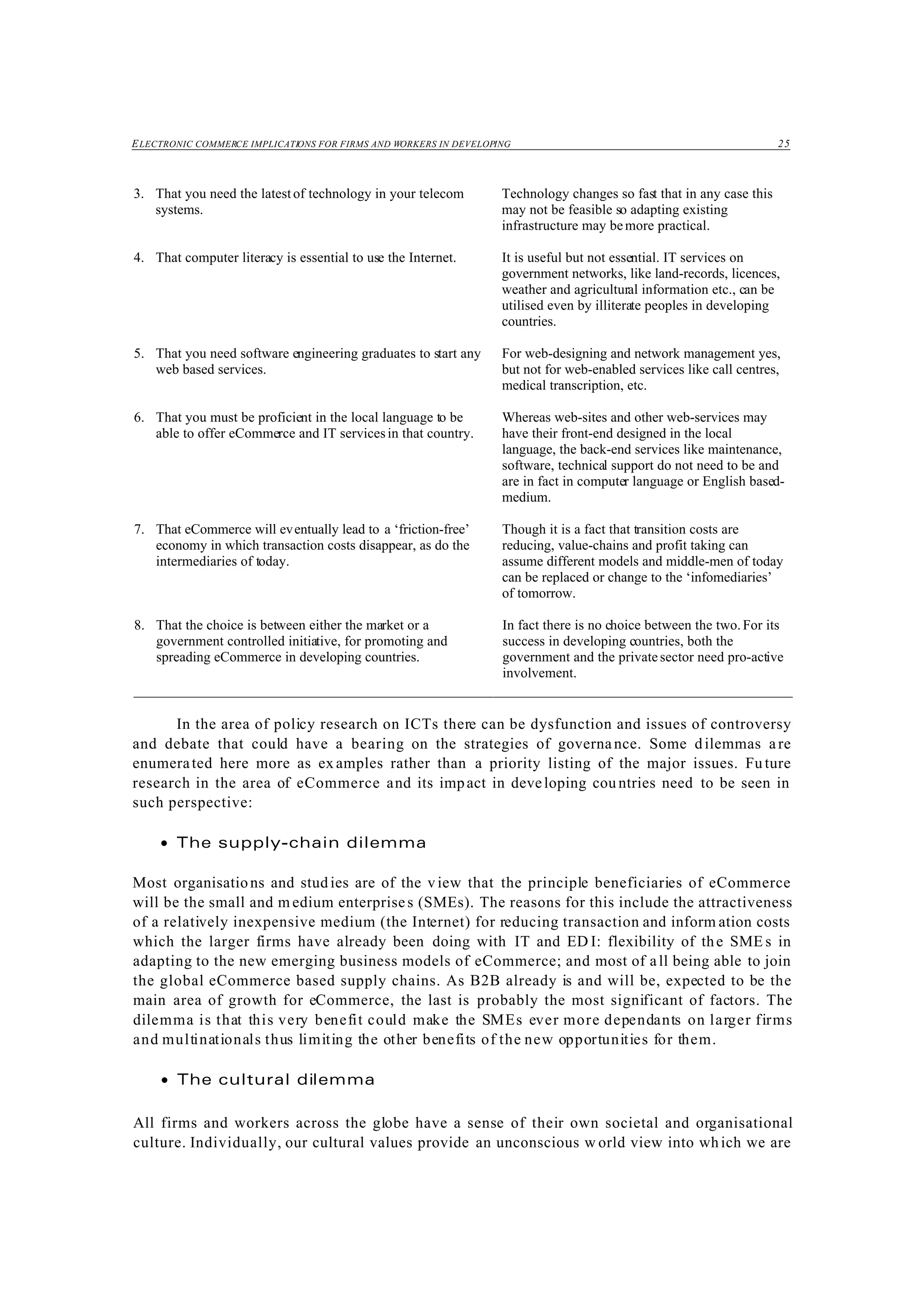 ELECTRONIC COMMERCE IMPLICATIONS FOR FIRMS AND WORKERS IN DEVELOPING 25
3. That you need the latestof technology in your telecom
systems.
Technology changes so fast that in any case this
may not be feasible so adapting existing
infrastructure may bemore practical.
4. That computer literacy is essential to use the Internet. It is useful but not essential. IT services on
government networks, like land-records, licences,
weather and agricultural information etc., can be
utilised even by illiterate peoples in developing
countries.
5. That you need software engineering graduates to start any
web based services.
For web-designing and network management yes,
but not for web-enabled services like call centres,
medical transcription, etc.
6. That you must be proficient in the local language to be
able to offer eCommerce and IT servicesin that country.
Whereas web-sites and other web-services may
have their front-end designed in the local
language, the back-end services like maintenance,
software, technical support do not need to be and
are in fact in computer language or English based-
medium.
7. That eCommerce will eventually lead to a ‘friction-free’
economy in which transaction costs disappear, as do the
intermediaries of today.
Though it is a fact that transition costs are
reducing, value-chains and profit taking can
assume different models and middle-men of today
can be replaced or change to the ‘infomediaries’
of tomorrow.
8. That the choice is between either the market or a
government controlled initiative, for promoting and
spreading eCommerce in developing countries.
In fact there is no choice between the two. For its
success in developing countries, both the
government and the privatesector need pro-active
involvement.
In the area of policy research on ICTs there can be dysfunction and issues of controversy
and debate that could have a bearing on the strategies of governance. Some dilemmas are
enumerated here more as ex amples rather than a priority listing of the major issues. Fu ture
research in the area of eCommerce and its impact in developing cou ntries need to be seen in
such perspective:
• The supply-chain dilemma
Most organisations and stud ies are of the view that the principle beneficiaries of eCommerce
will be the small and m edium enterprises (SMEs). The reasons for this include the attractiveness
of a relatively inexpensive medium (the Internet) for reducing transaction and inform ation costs
which the larger firms have already been doing with IT and ED I: flexibility of the SME s in
adapting to the new emerging business models of eCommerce; and most of all being able to join
the global eCommerce based supply chains. As B2B already is and will be, expected to be the
main area of growth for eCommerce, the last is probably the most significant of factors. The
dilemma is that this very benefit could make the SMEs ever more dependants on larger firms
and multinationals thus limiting the other benefits of the new opportunities for them.
• The cultural dilemma
All firms and workers across the globe have a sense of their own societal and organisational
culture. Individually, our cultural values provide an unconscious w orld view into which we are
 