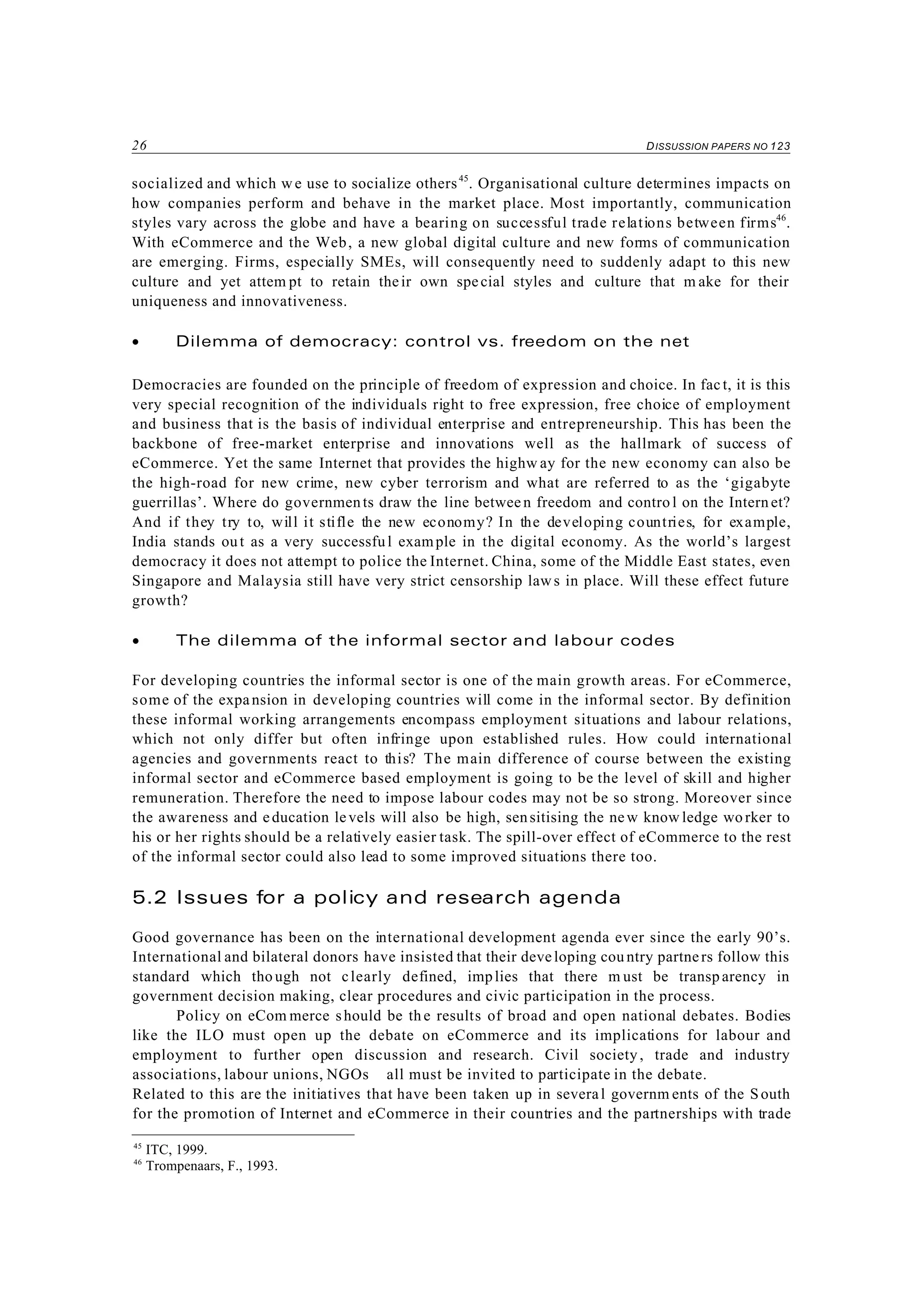 26 DISSUSSION PAPERS NO 123
45
ITC, 1999.
46
Trompenaars, F., 1993.
socialized and which w e use to socialize others45
. Organisational culture determines impacts on
how companies perform and behave in the market place. Most importantly, communication
styles vary across the globe and have a bearing on successful trade relations between firms46
.
With eCommerce and the Web, a new global digital culture and new forms of communication
are emerging. Firms, especially SMEs, will consequently need to suddenly adapt to this new
culture and yet attem pt to retain their own special styles and culture that m ake for their
uniqueness and innovativeness.
• Dilemma of democracy: control vs. freedom on the net
Democracies are founded on the principle of freedom of expression and choice. In fact, it is this
very special recognition of the individuals right to free expression, free choice of employment
and business that is the basis of individual enterprise and entrepreneurship. This has been the
backbone of free-market enterprise and innovations well as the hallmark of success of
eCommerce. Yet the same Internet that provides the highw ay for the new economy can also be
the high-road for new crime, new cyber terrorism and what are referred to as the ‘gigabyte
guerrillas’. Where do governments draw the line betwee n freedom and contro l on the Intern et?
And if they try to, will it stifle the new economy? In the developing countries, for example,
India stands out as a very successful example in the digital economy. As the world’s largest
democracy it does not attempt to police the Internet. China, some of the Middle East states, even
Singapore and Malaysia still have very strict censorship laws in place. Will these effect future
growth?
• The dilemma of the informal sector and labour codes
For developing countries the informal sector is one of the main growth areas. For eCommerce,
some of the expansion in developing countries will come in the informal sector. By definition
these informal working arrangements encompass employment situations and labour relations,
which not only differ but often infringe upon established rules. How could international
agencies and governments react to this? The main difference of course between the existing
informal sector and eCommerce based employment is going to be the level of skill and higher
remuneration. Therefore the need to impose labour codes may not be so strong. Moreover since
the awareness and education levels will also be high, sensitising the new know ledge wo rker to
his or her rights should be a relatively easier task. The spill-over effect of eCommerce to the rest
of the informal sector could also lead to some improved situations there too.
5.2 Issues for a policy and research agenda
Good governance has been on the international development agenda ever since the early 90’s.
International and bilateral donors have insisted that their developing cou ntry partners follow this
standard which tho ugh not clearly defined, implies that there m ust be transparency in
government decision making, clear procedures and civic participation in the process.
Policy on eCom merce should be th e results of broad and open national debates. Bodies
like the ILO must open up the debate on eCommerce and its implications for labour and
employment to further open discussion and research. Civil society, trade and industry
associations, labour unions, NGOs all must be invited to participate in the debate.
Related to this are the initiatives that have been taken up in several governm ents of the South
for the promotion of Internet and eCommerce in their countries and the partnerships with trade
 