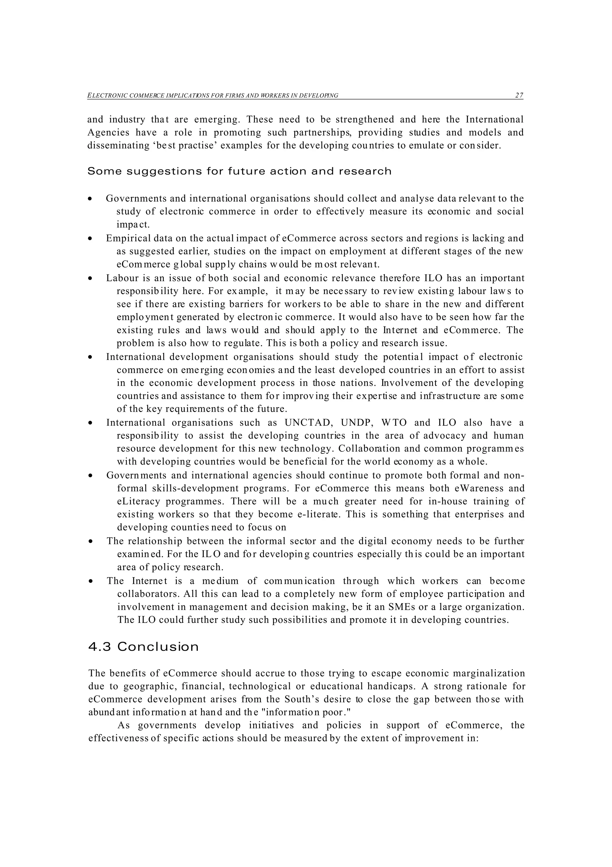 ELECTRONIC COMMERCE IMPLICATIONS FOR FIRMS AND WORKERS IN DEVELOPING 27
and industry that are emerging. These need to be strengthened and here the International
Agencies have a role in promoting such partnerships, providing studies and models and
disseminating ‘best practise’ examples for the developing cou ntries to emulate or con sider.
Some suggestions for future action and research
• Governments and international organisations should collect and analyse data relevant to the
study of electronic commerce in order to effectively measure its economic and social
impact.
• Empirical data on the actual impact of eCommerce across sectors and regions is lacking and
as suggested earlier, studies on the impact on employment at different stages of the new
eCom merce g lobal supply chains w ould be m ost relevant.
• Labour is an issue of both social and economic relevance therefore ILO has an important
responsibility here. For example, it m ay be necessary to review existing labour law s to
see if there are existing barriers for workers to be able to share in the new and different
employment generated by electronic commerce. It would also have to be seen how far the
existing rules and laws would and should apply to the Internet and eCommerce. The
problem is also how to regulate. This is both a policy and research issue.
• International development organisations should study the potential impact of electronic
commerce on emerging econ omies and the least developed countries in an effort to assist
in the economic development process in those nations. Involvement of the developing
countries and assistance to them for improving their expertise and infrastructure are some
of the key requirements of the future.
• International organisations such as UNCTAD, UNDP, W TO and ILO also have a
responsibility to assist the developing countries in the area of advocacy and human
resource development for this new technology. Collaboration and common programm es
with developing countries would be beneficial for the world economy as a whole.
• Governments and international agencies should continue to promote both formal and non-
formal skills-development programs. For eCommerce this means both eWareness and
eLiteracy programmes. There will be a much greater need for in-house training of
existing workers so that they become e-literate. This is something that enterprises and
developing counties need to focus on
• The relationship between the informal sector and the digital economy needs to be further
examin ed. For the IL O and for developin g countries especially this could be an important
area of policy research.
• The Internet is a medium of com munication through which workers can become
collaborators. All this can lead to a completely new form of employee participation and
involvement in management and decision making, be it an SMEs or a large organization.
The ILO could further study such possibilities and promote it in developing countries.
4.3 Conclusion
The benefits of eCommerce should accrue to those trying to escape economic marginalization
due to geographic, financial, technological or educational handicaps. A strong rationale for
eCommerce development arises from the South’s desire to close the gap between tho se with
abundant informatio n at hand and the "information poor."
As governments develop initiatives and policies in support of eCommerce, the
effectiveness of specific actions should be measured by the extent of improvement in:
 