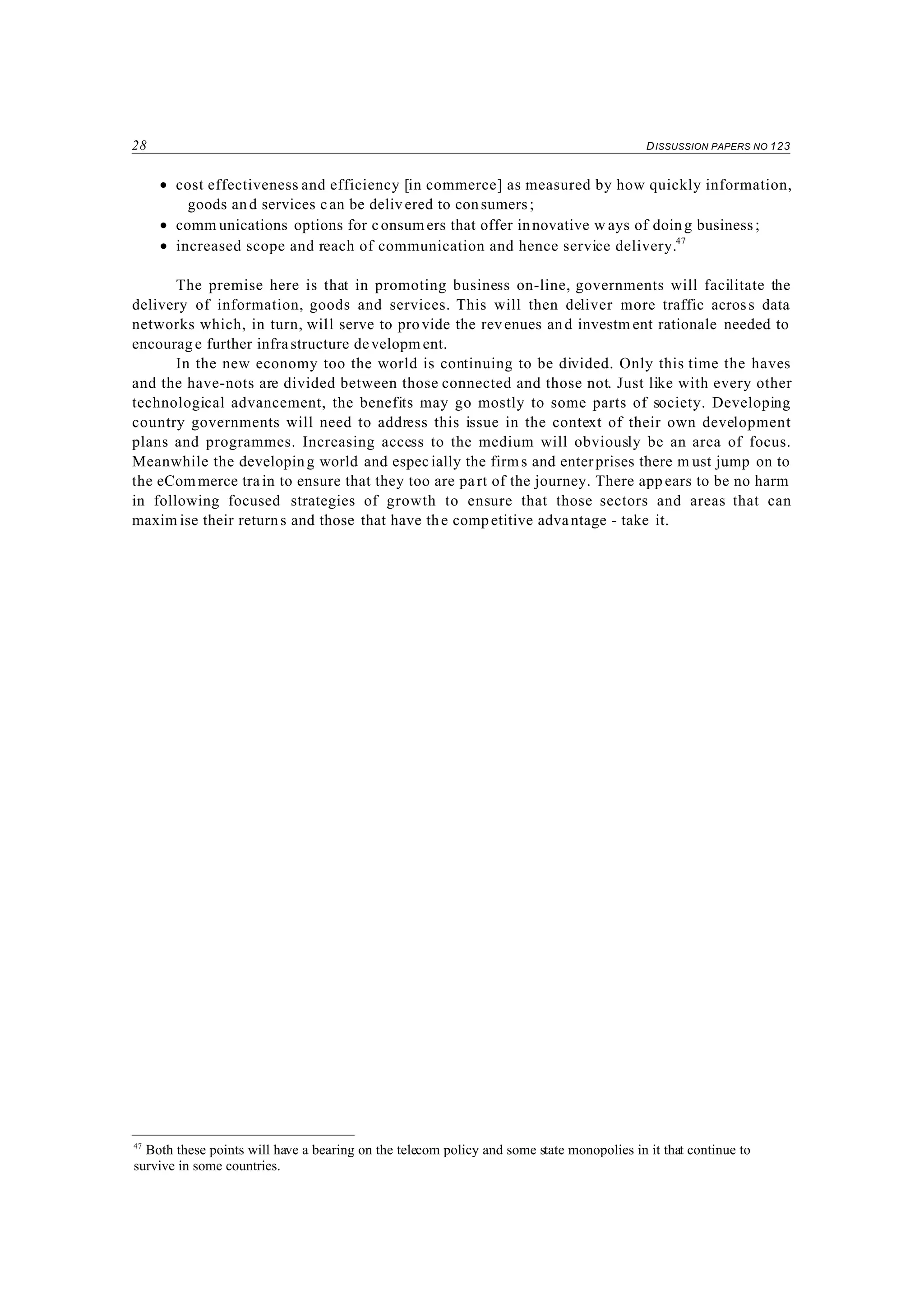 28 DISSUSSION PAPERS NO 123
47
Both these points will have a bearing on the telecom policy and some state monopolies in it that continue to
survive in some countries.
• cost effectiveness and efficiency [in commerce] as measured by how quickly information,
goods and services can be delivered to consumers;
• comm unications options for consum ers that offer innovative w ays of doing business;
• increased scope and reach of communication and hence service delivery.47
The premise here is that in promoting business on-line, governments will facilitate the
delivery of information, goods and services. This will then deliver more traffic across data
networks which, in turn, will serve to provide the revenues and investm ent rationale needed to
encourag e further infrastructure developm ent.
In the new economy too the world is continuing to be divided. Only this time the haves
and the have-nots are divided between those connected and those not. Just like with every other
technological advancement, the benefits may go mostly to some parts of society. Developing
country governments will need to address this issue in the context of their own development
plans and programmes. Increasing access to the medium will obviously be an area of focus.
Meanwhile the developing world and especially the firms and enterprises there m ust jump on to
the eCom merce train to ensure that they too are part of the journey. There app ears to be no harm
in following focused strategies of growth to ensure that those sectors and areas that can
maxim ise their returns and those that have the competitive advantage - take it.
 