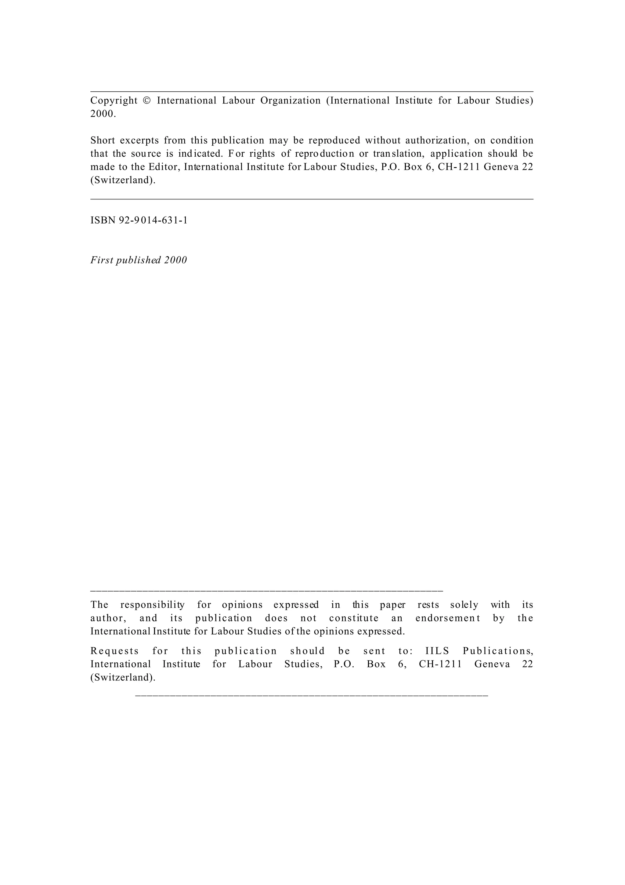 Copyright  International Labour Organization (International Institute for Labour Studies)
2000.
Short excerpts from this publication may be reproduced without authorization, on condition
that the source is indicated. For rights of reproduction or translation, application should be
made to the Editor, International Institute for Labour Studies, P.O. Box 6, CH-1211 Geneva 22
(Switzerland).
ISBN 92-9014-631-1
First published 2000
_____________________________________________________________
The responsibility for opinions expressed in this paper rests solely with its
author, and its publication does not constitute an endorsemen t by the
International Institute for Labour Studies of the opinions expressed.
Requests for this publication should be sent to: IILS Publications,
International Institute for Labour Studies, P.O. Box 6, CH-1211 Geneva 22
(Switzerland).
_____________________________________________________________
 