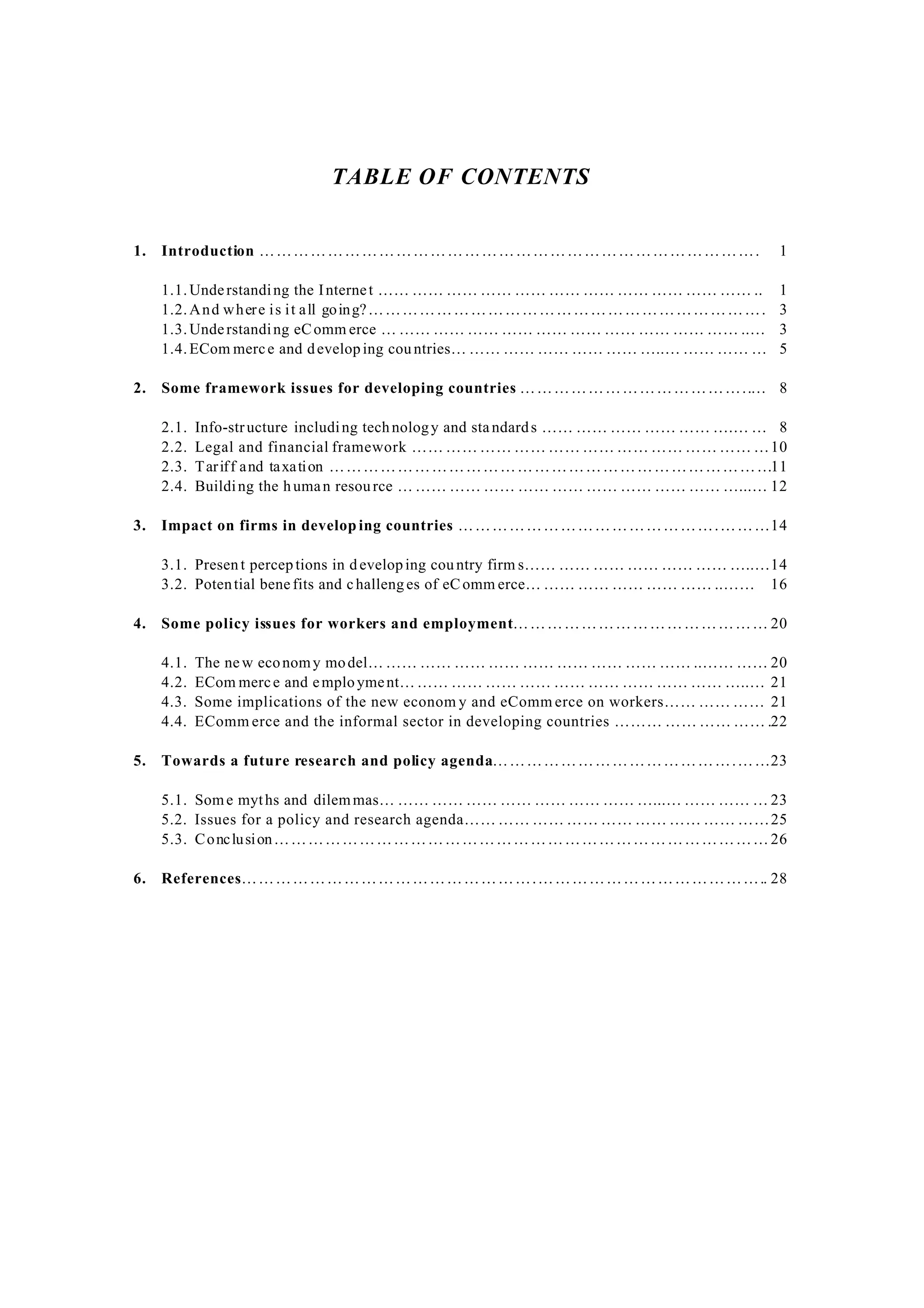 TABLE OF CONTENTS
1. Introduction ……………………………………………………………………………. 1
1.1.Understanding the Internet …… …… …… …… …… …… …… …… …… …… …… .. 1
1.2.And where is it all going?……………………………………………………………. 3
1.3.Understanding eComm erce … …… …… …… …… …… …… …… …… …… …… ..… 3
1.4.ECom merce and developing countries… …… …… …… …… …… …..… …… …… … 5
2. Some framework issues for developing countries …………………………………..… 8
2.1. Info-structure including technology and standards …… …… …… …… …… ….… … 8
2.2. Legal and financial framework …… …… …… …… …… …… …… …… …… …… …10
2.3. Tariff and taxation ……………………………………………………………………11
2.4. Building the human resource … …… …… …… …… …… …… …… …… …… …...… 12
3. Impact on firms in develop ing countries ……………………………………….………14
3.1. Present percep tions in d eveloping country firm s…… …… …… …… …… …… …..…14
3.2. Potential bene fits and challeng es of eComm erce… …… …… …… …… …… ..…… 16
4. Some policy issues for workers and employment……………………………………… 20
4.1. The new economy model… …… …… …… …… …… …… …… …… …… ..…… …… 20
4.2. ECom merce and employment……… …… …… …… …… …… …… …… …… …..… 21
4.3. Some implications of the new econom y and eComm erce on workers…… …… …… 21
4.4. EComm erce and the informal sector in developing countries ……… …… …… …… .22
5. Towards a future research and policy agenda…………………………………….……23
5.1. Some myths and dilemmas… …… …… …… …… …… …… …… …...… …… …… … 23
5.2. Issues for a policy and research agenda…… …… …… …… …… …… …… …… ……25
5.3. Conclusion……………………………………………………………………………26
6. References…………………………………………….………………………………….. 28
 