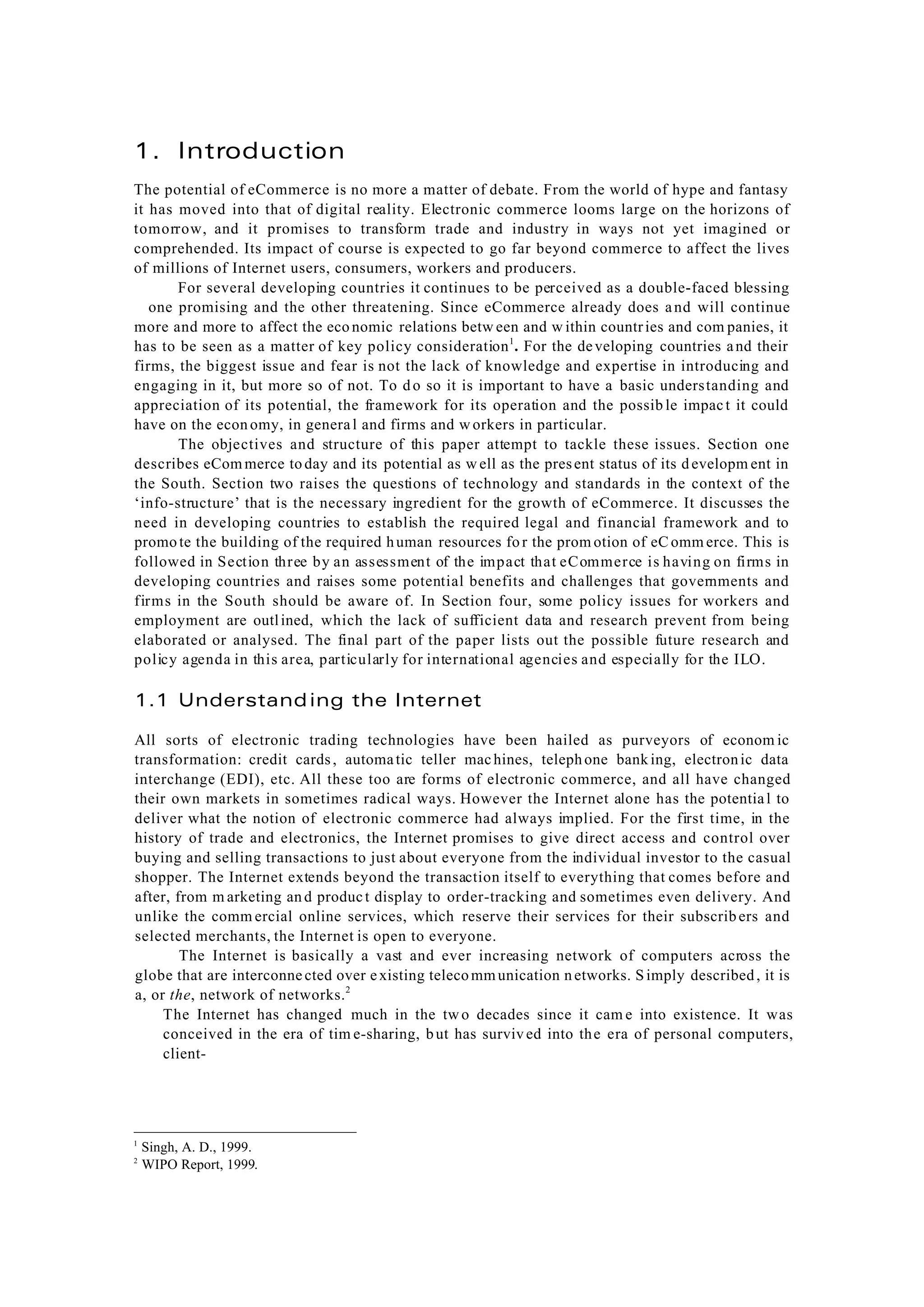 1
Singh, A. D., 1999.
2
WIPO Report, 1999.
1. Introduction
The potential of eCommerce is no more a matter of debate. From the world of hype and fantasy
it has moved into that of digital reality. Electronic commerce looms large on the horizons of
tomorrow, and it promises to transform trade and industry in ways not yet imagined or
comprehended. Its impact of course is expected to go far beyond commerce to affect the lives
of millions of Internet users, consumers, workers and producers.
For several developing countries it continues to be perceived as a double-faced blessing
one promising and the other threatening. Since eCommerce already does and will continue
more and more to affect the eco nomic relations betw een and w ithin countries and com panies, it
has to be seen as a matter of key policy consideration1
. For the developing countries and their
firms, the biggest issue and fear is not the lack of knowledge and expertise in introducing and
engaging in it, but more so of not. To do so it is important to have a basic understanding and
appreciation of its potential, the framework for its operation and the possib le impact it could
have on the economy, in general and firms and w orkers in particular.
The objectives and structure of this paper attempt to tackle these issues. Section one
describes eCom merce today and its potential as w ell as the present status of its developm ent in
the South. Section two raises the questions of technology and standards in the context of the
‘info-structure’ that is the necessary ingredient for the growth of eCommerce. It discusses the
need in developing countries to establish the required legal and financial framework and to
promote the building of the required human resources fo r the prom otion of eC omm erce. This is
followed in Section three by an assessment of the impact that eCommerce is having on firms in
developing countries and raises some potential benefits and challenges that governments and
firms in the South should be aware of. In Section four, some policy issues for workers and
employment are outlined, which the lack of sufficient data and research prevent from being
elaborated or analysed. The final part of the paper lists out the possible future research and
policy agenda in this area, particularly for international agencies and especially for the ILO.
1.1 Understanding the Internet
All sorts of electronic trading technologies have been hailed as purveyors of econom ic
transformation: credit cards, automatic teller machines, telephone bank ing, electronic data
interchange (EDI), etc. All these too are forms of electronic commerce, and all have changed
their own markets in sometimes radical ways. However the Internet alone has the potential to
deliver what the notion of electronic commerce had always implied. For the first time, in the
history of trade and electronics, the Internet promises to give direct access and control over
buying and selling transactions to just about everyone from the individual investor to the casual
shopper. The Internet extends beyond the transaction itself to everything that comes before and
after, from m arketing and product display to order-tracking and sometimes even delivery. And
unlike the comm ercial online services, which reserve their services for their subscribers and
selected merchants, the Internet is open to everyone.
The Internet is basically a vast and ever increasing network of computers across the
globe that are interconnected over existing telecommunication networks. Simply described, it is
a, or the, network of networks.2
The Internet has changed much in the tw o decades since it cam e into existence. It was
conceived in the era of tim e-sharing, but has survived into the era of personal computers,
client-
 